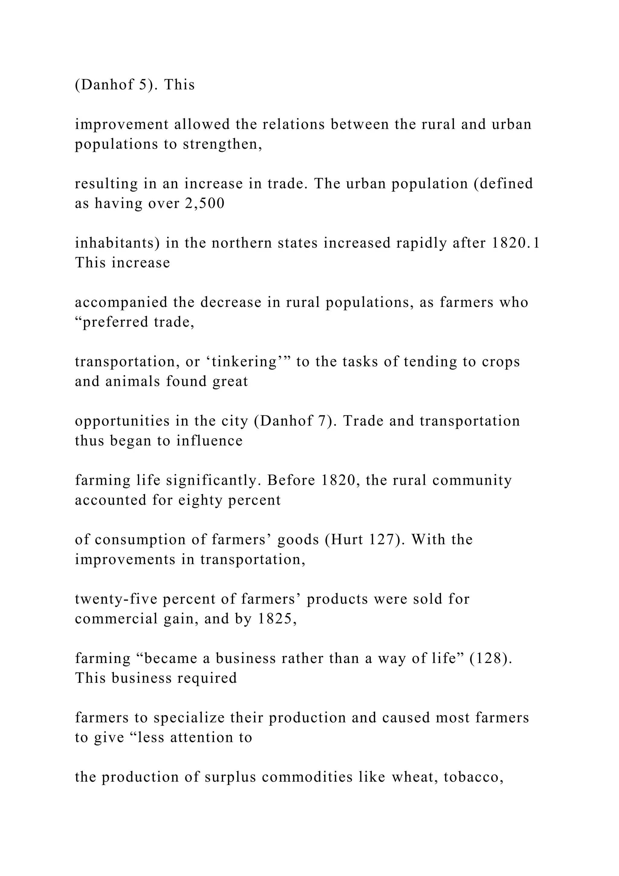 (Danhof 5). This
improvement allowed the relations between the rural and urban
populations to strengthen,
resulting in an increase in trade. The urban population (defined
as having over 2,500
inhabitants) in the northern states increased rapidly after 1820.1
This increase
accompanied the decrease in rural populations, as farmers who
“preferred trade,
transportation, or ‘tinkering’” to the tasks of tending to crops
and animals found great
opportunities in the city (Danhof 7). Trade and transportation
thus began to influence
farming life significantly. Before 1820, the rural community
accounted for eighty percent
of consumption of farmers’ goods (Hurt 127). With the
improvements in transportation,
twenty-five percent of farmers’ products were sold for
commercial gain, and by 1825,
farming “became a business rather than a way of life” (128).
This business required
farmers to specialize their production and caused most farmers
to give “less attention to
the production of surplus commodities like wheat, tobacco,
 
