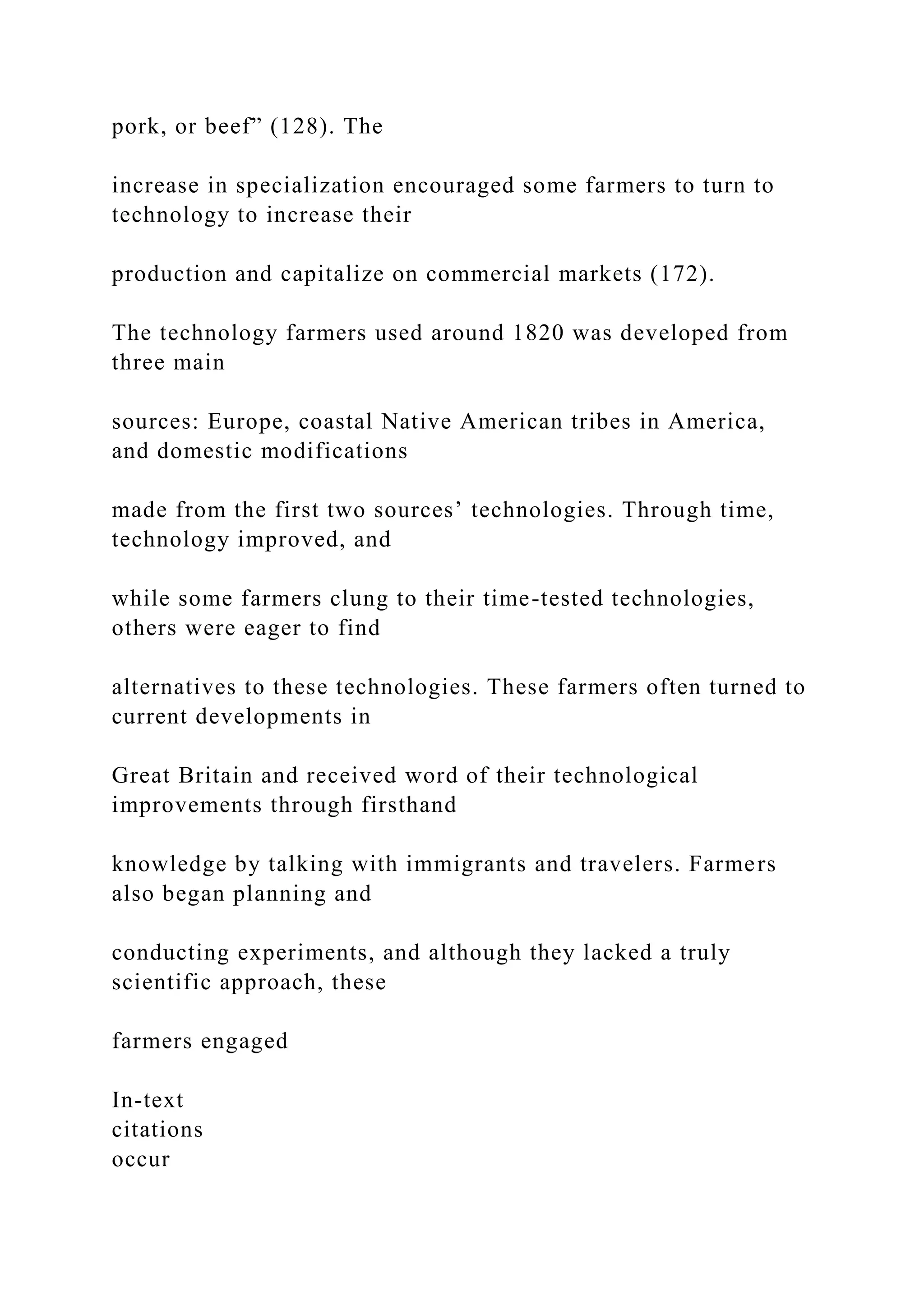 pork, or beef” (128). The
increase in specialization encouraged some farmers to turn to
technology to increase their
production and capitalize on commercial markets (172).
The technology farmers used around 1820 was developed from
three main
sources: Europe, coastal Native American tribes in America,
and domestic modifications
made from the first two sources’ technologies. Through time,
technology improved, and
while some farmers clung to their time-tested technologies,
others were eager to find
alternatives to these technologies. These farmers often turned to
current developments in
Great Britain and received word of their technological
improvements through firsthand
knowledge by talking with immigrants and travelers. Farmers
also began planning and
conducting experiments, and although they lacked a truly
scientific approach, these
farmers engaged
In-text
citations
occur
 