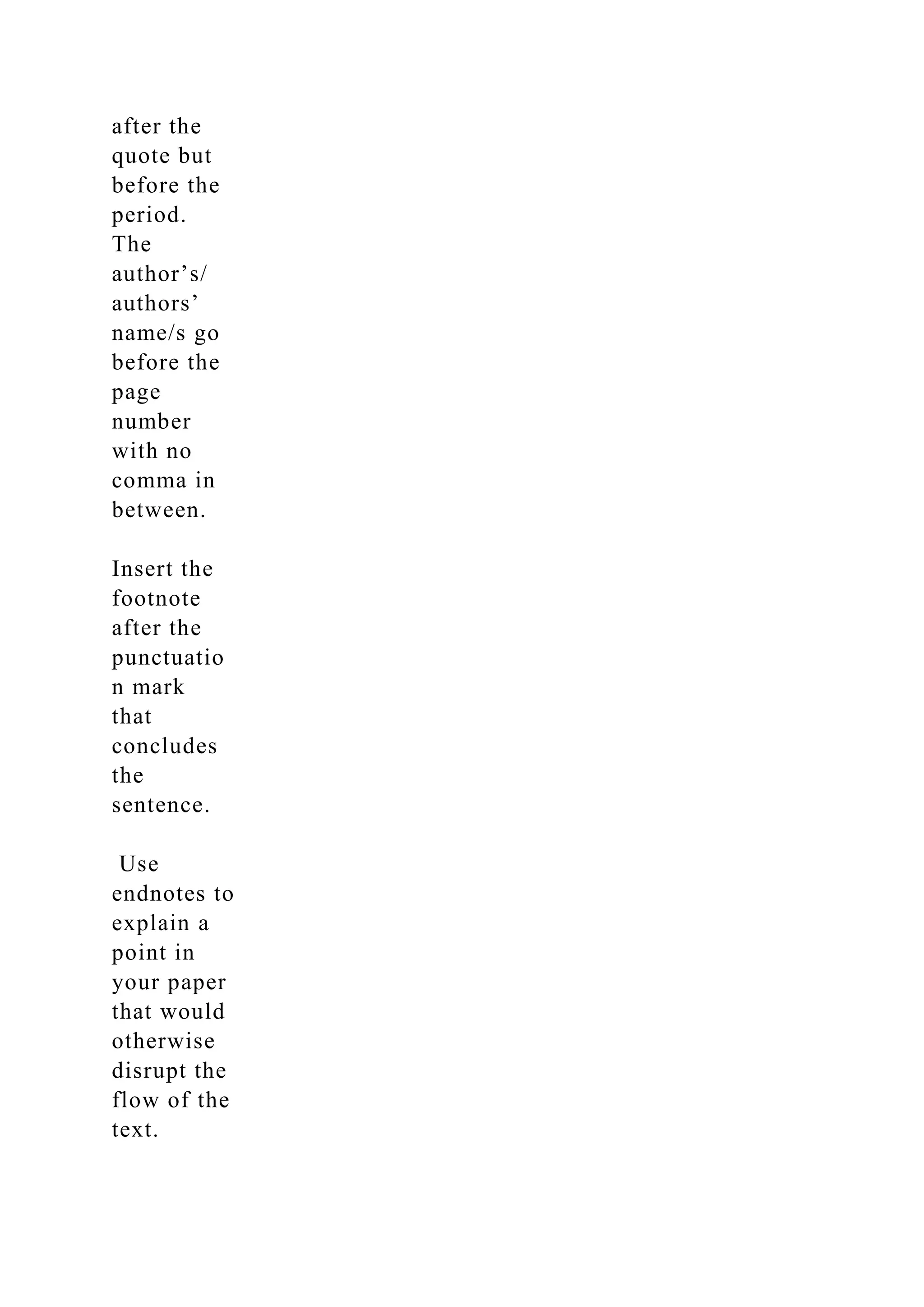 after the
quote but
before the
period.
The
author’s/
authors’
name/s go
before the
page
number
with no
comma in
between.
Insert the
footnote
after the
punctuatio
n mark
that
concludes
the
sentence.
Use
endnotes to
explain a
point in
your paper
that would
otherwise
disrupt the
flow of the
text.
 