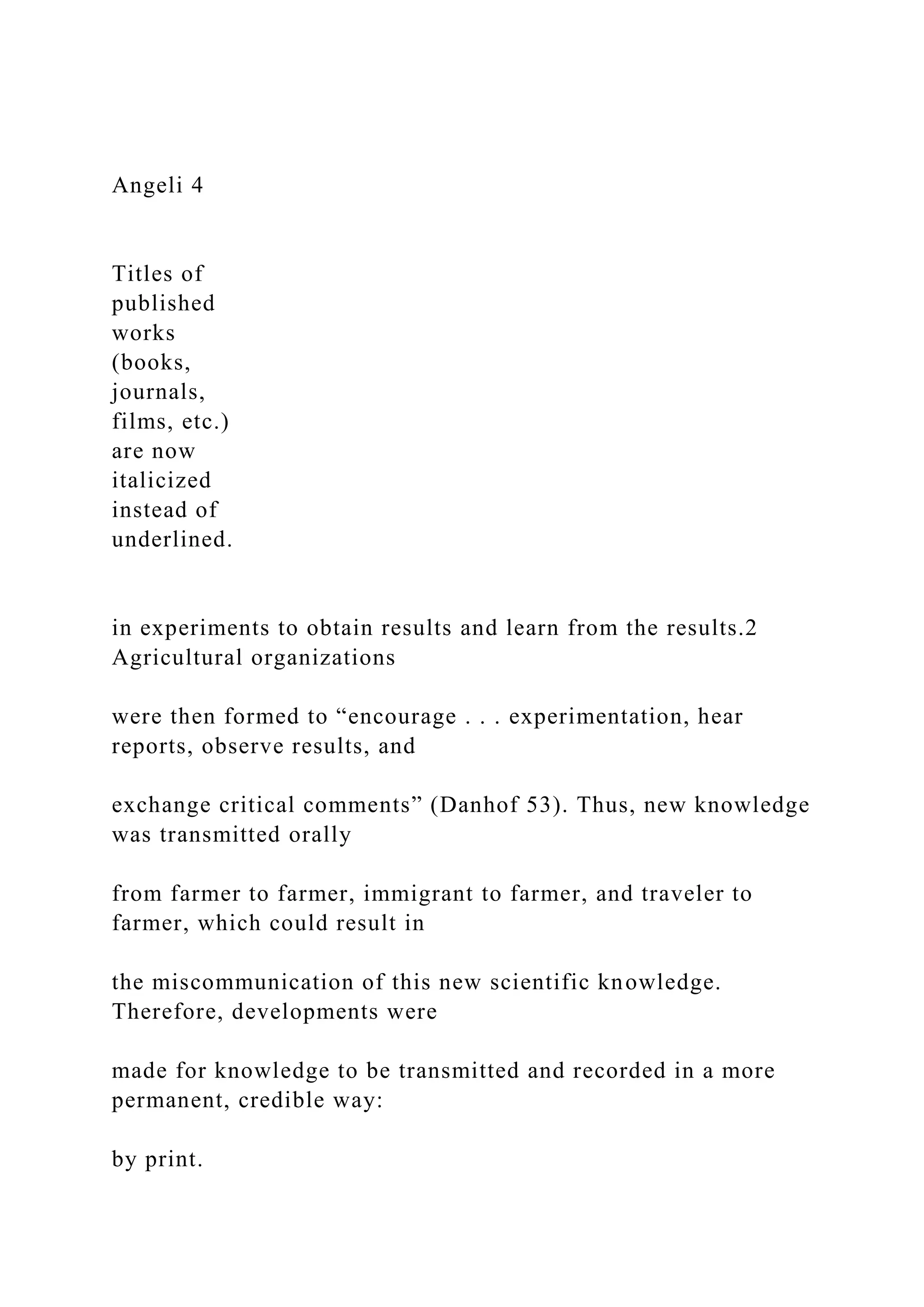 Angeli 4
Titles of
published
works
(books,
journals,
films, etc.)
are now
italicized
instead of
underlined.
in experiments to obtain results and learn from the results.2
Agricultural organizations
were then formed to “encourage . . . experimentation, hear
reports, observe results, and
exchange critical comments” (Danhof 53). Thus, new knowledge
was transmitted orally
from farmer to farmer, immigrant to farmer, and traveler to
farmer, which could result in
the miscommunication of this new scientific knowledge.
Therefore, developments were
made for knowledge to be transmitted and recorded in a more
permanent, credible way:
by print.
 