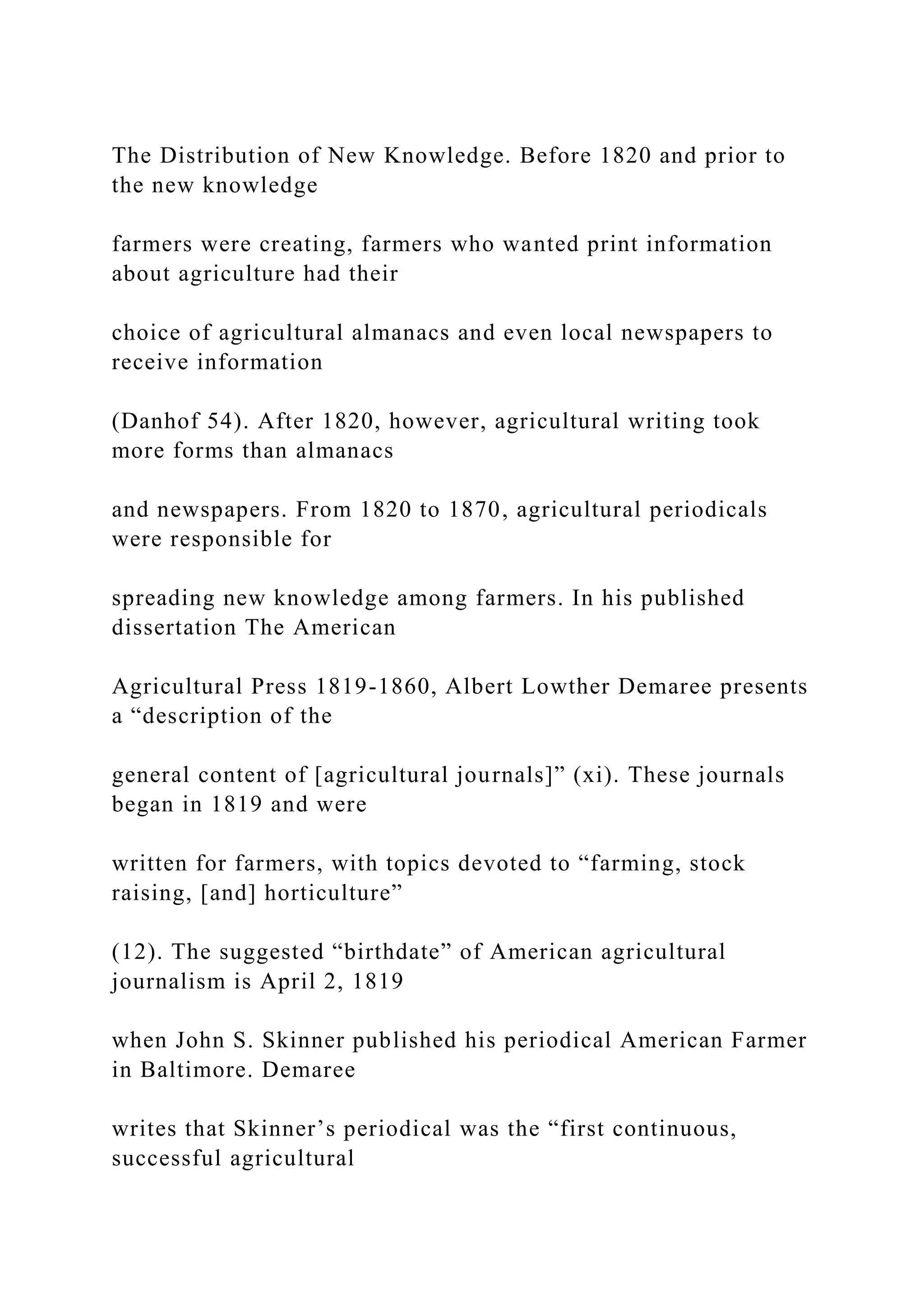 The Distribution of New Knowledge. Before 1820 and prior to
the new knowledge
farmers were creating, farmers who wanted print information
about agriculture had their
choice of agricultural almanacs and even local newspapers to
receive information
(Danhof 54). After 1820, however, agricultural writing took
more forms than almanacs
and newspapers. From 1820 to 1870, agricultural periodicals
were responsible for
spreading new knowledge among farmers. In his published
dissertation The American
Agricultural Press 1819-1860, Albert Lowther Demaree presents
a “description of the
general content of [agricultural journals]” (xi). These journals
began in 1819 and were
written for farmers, with topics devoted to “farming, stock
raising, [and] horticulture”
(12). The suggested “birthdate” of American agricultural
journalism is April 2, 1819
when John S. Skinner published his periodical American Farmer
in Baltimore. Demaree
writes that Skinner’s periodical was the “first continuous,
successful agricultural
 
