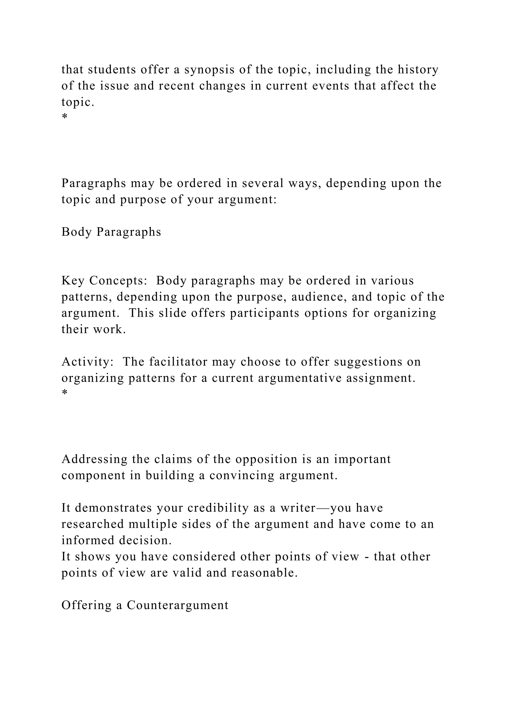 that students offer a synopsis of the topic, including the history
of the issue and recent changes in current events that affect the
topic.
*
Paragraphs may be ordered in several ways, depending upon the
topic and purpose of your argument:
Body Paragraphs
Key Concepts: Body paragraphs may be ordered in various
patterns, depending upon the purpose, audience, and topic of the
argument. This slide offers participants options for organizing
their work.
Activity: The facilitator may choose to offer suggestions on
organizing patterns for a current argumentative assignment.
*
Addressing the claims of the opposition is an important
component in building a convincing argument.
It demonstrates your credibility as a writer—you have
researched multiple sides of the argument and have come to an
informed decision.
It shows you have considered other points of view - that other
points of view are valid and reasonable.
Offering a Counterargument
 