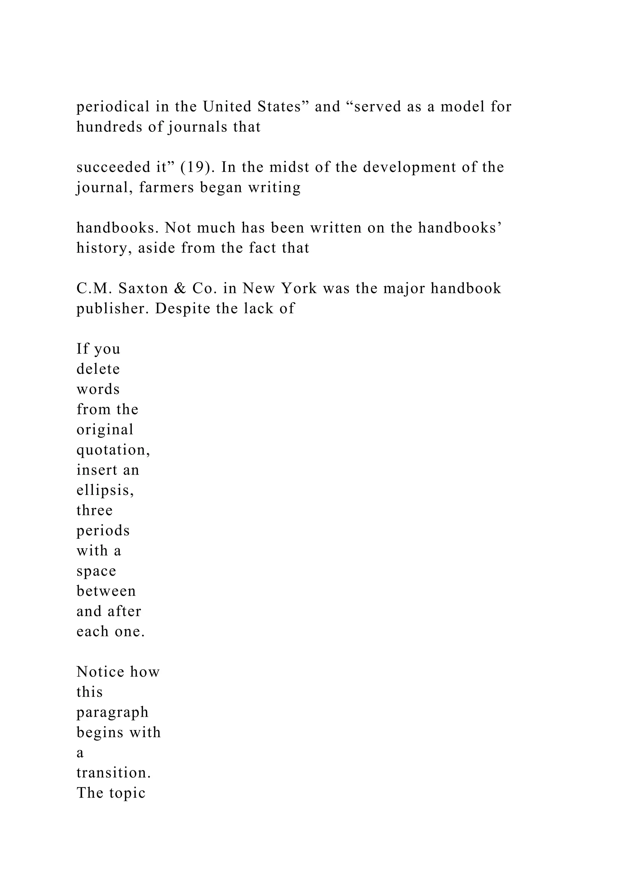 periodical in the United States” and “served as a model for
hundreds of journals that
succeeded it” (19). In the midst of the development of the
journal, farmers began writing
handbooks. Not much has been written on the handbooks’
history, aside from the fact that
C.M. Saxton & Co. in New York was the major handbook
publisher. Despite the lack of
If you
delete
words
from the
original
quotation,
insert an
ellipsis,
three
periods
with a
space
between
and after
each one.
Notice how
this
paragraph
begins with
a
transition.
The topic
 
