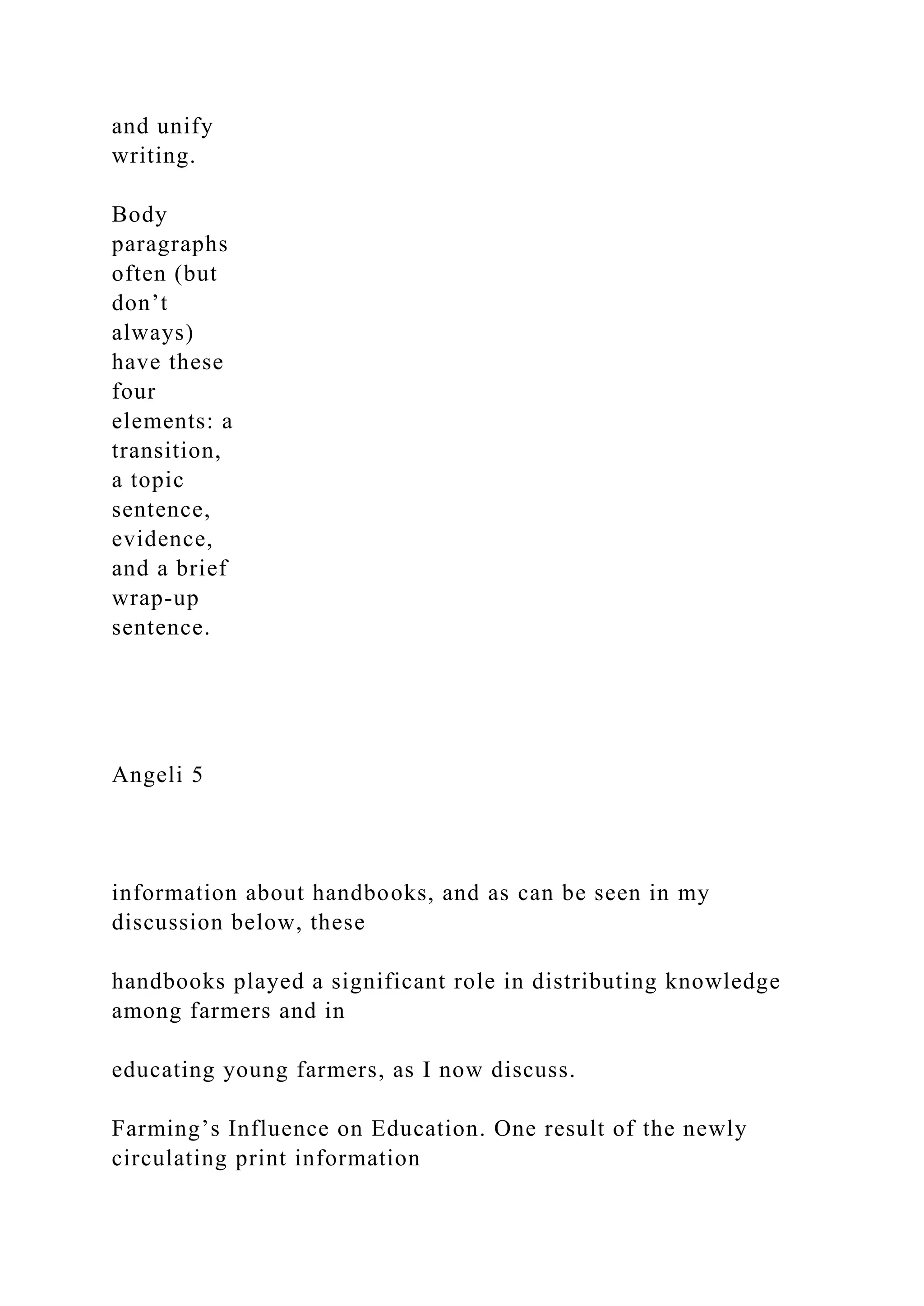 and unify
writing.
Body
paragraphs
often (but
don’t
always)
have these
four
elements: a
transition,
a topic
sentence,
evidence,
and a brief
wrap-up
sentence.
Angeli 5
information about handbooks, and as can be seen in my
discussion below, these
handbooks played a significant role in distributing knowledge
among farmers and in
educating young farmers, as I now discuss.
Farming’s Influence on Education. One result of the newly
circulating print information
 