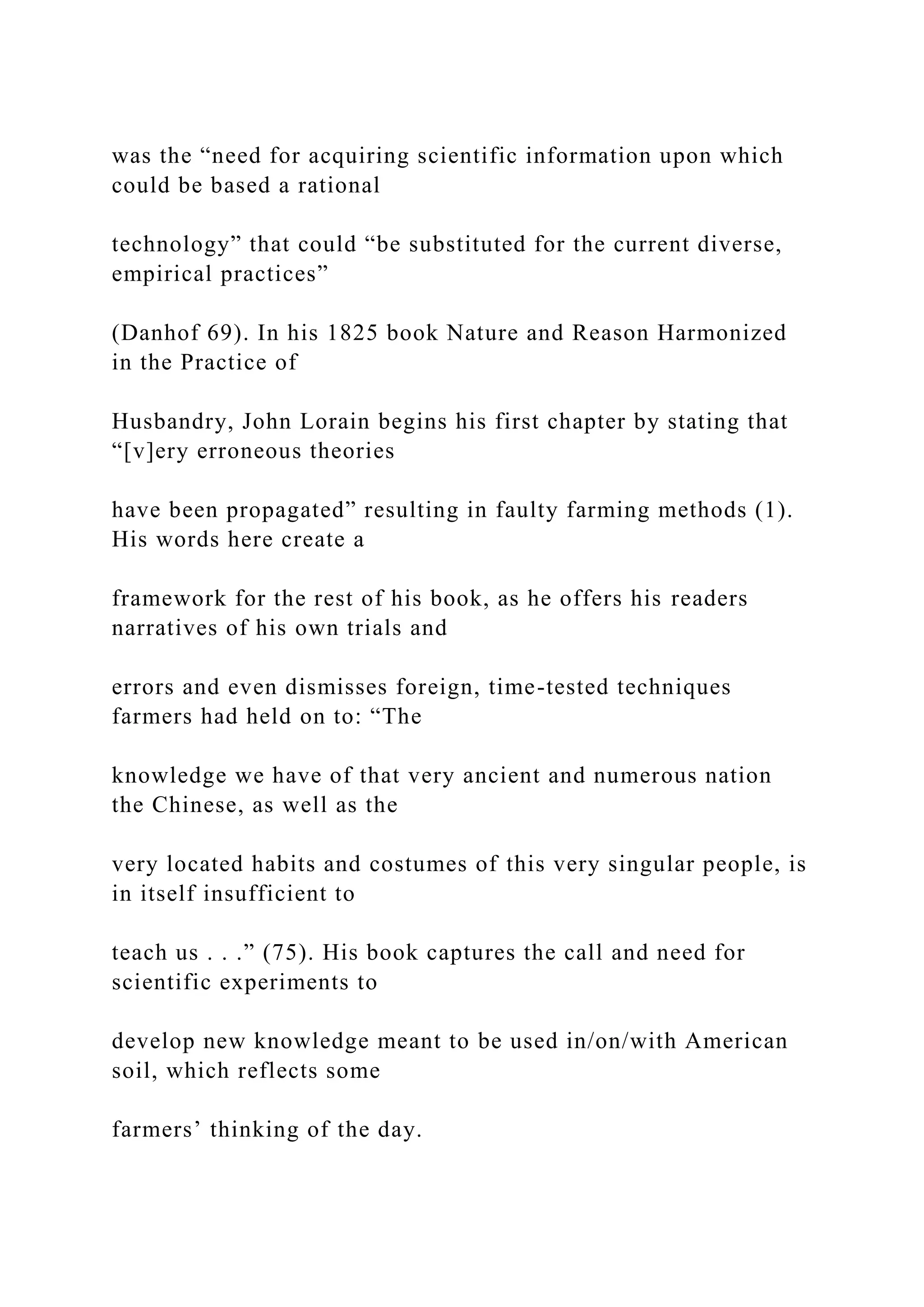 was the “need for acquiring scientific information upon which
could be based a rational
technology” that could “be substituted for the current diverse,
empirical practices”
(Danhof 69). In his 1825 book Nature and Reason Harmonized
in the Practice of
Husbandry, John Lorain begins his first chapter by stating that
“[v]ery erroneous theories
have been propagated” resulting in faulty farming methods (1).
His words here create a
framework for the rest of his book, as he offers his readers
narratives of his own trials and
errors and even dismisses foreign, time-tested techniques
farmers had held on to: “The
knowledge we have of that very ancient and numerous nation
the Chinese, as well as the
very located habits and costumes of this very singular people, is
in itself insufficient to
teach us . . .” (75). His book captures the call and need for
scientific experiments to
develop new knowledge meant to be used in/on/with American
soil, which reflects some
farmers’ thinking of the day.
 