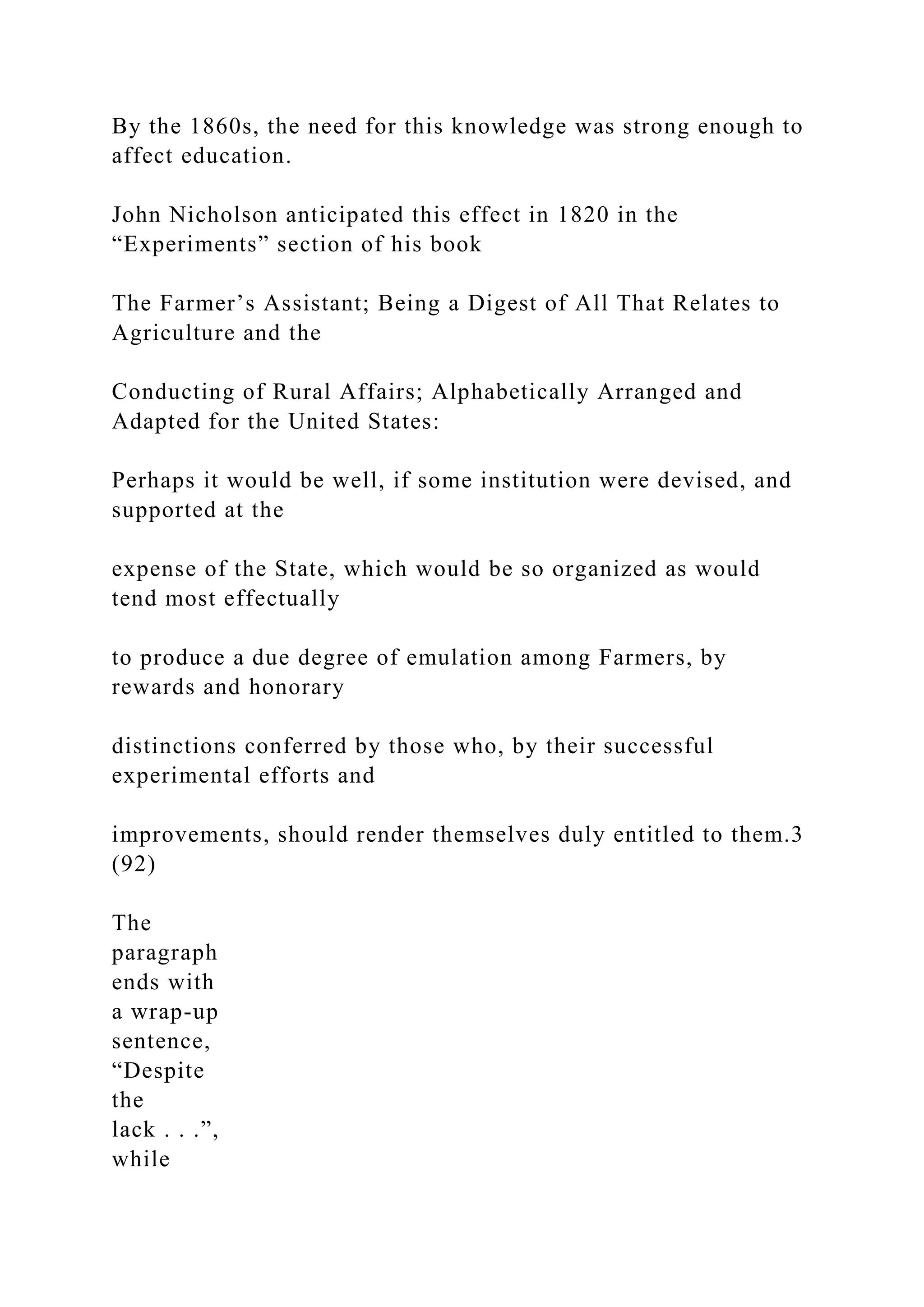 By the 1860s, the need for this knowledge was strong enough to
affect education.
John Nicholson anticipated this effect in 1820 in the
“Experiments” section of his book
The Farmer’s Assistant; Being a Digest of All That Relates to
Agriculture and the
Conducting of Rural Affairs; Alphabetically Arranged and
Adapted for the United States:
Perhaps it would be well, if some institution were devised, and
supported at the
expense of the State, which would be so organized as would
tend most effectually
to produce a due degree of emulation among Farmers, by
rewards and honorary
distinctions conferred by those who, by their successful
experimental efforts and
improvements, should render themselves duly entitled to them.3
(92)
The
paragraph
ends with
a wrap-up
sentence,
“Despite
the
lack . . .”,
while
 
