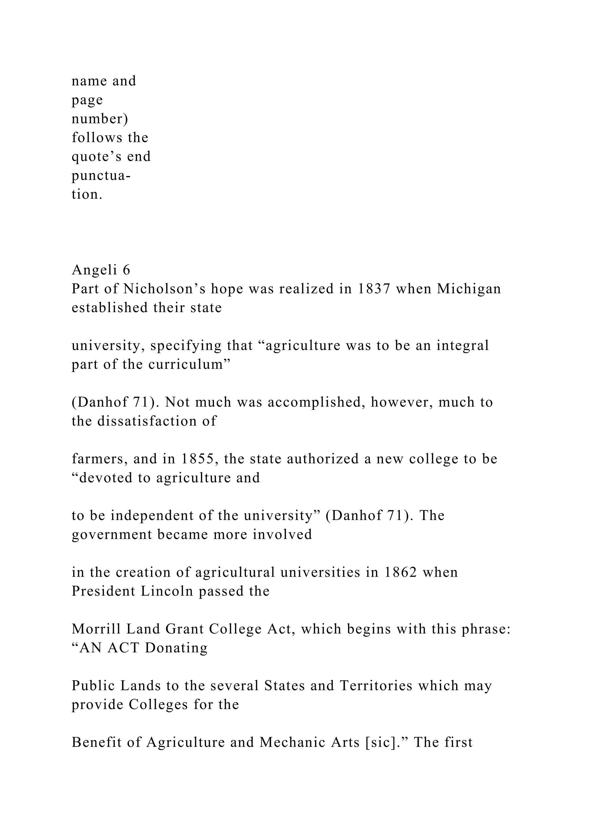 name and
page
number)
follows the
quote’s end
punctua-
tion.
Angeli 6
Part of Nicholson’s hope was realized in 1837 when Michigan
established their state
university, specifying that “agriculture was to be an integral
part of the curriculum”
(Danhof 71). Not much was accomplished, however, much to
the dissatisfaction of
farmers, and in 1855, the state authorized a new college to be
“devoted to agriculture and
to be independent of the university” (Danhof 71). The
government became more involved
in the creation of agricultural universities in 1862 when
President Lincoln passed the
Morrill Land Grant College Act, which begins with this phrase:
“AN ACT Donating
Public Lands to the several States and Territories which may
provide Colleges for the
Benefit of Agriculture and Mechanic Arts [sic].” The first
 