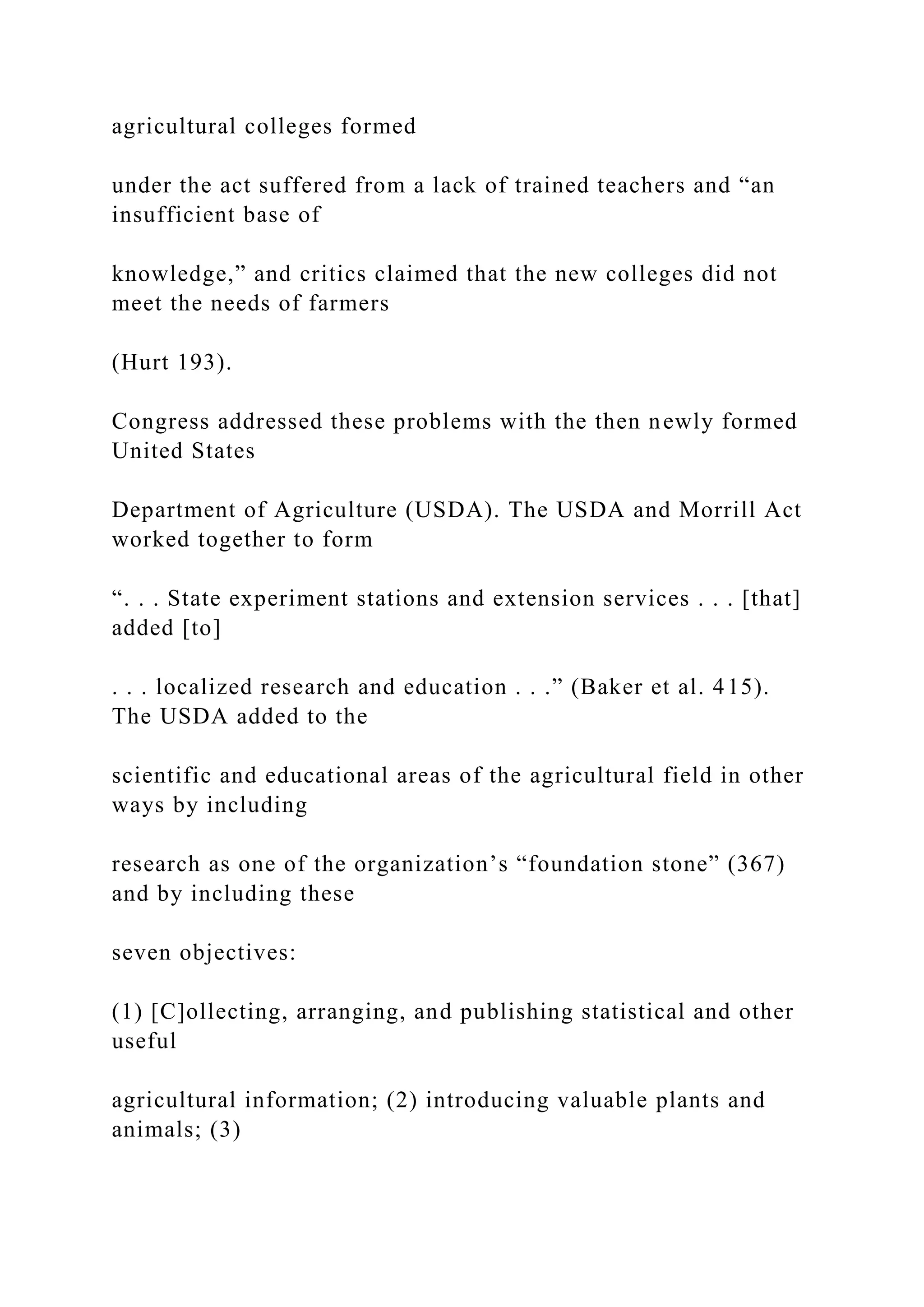 agricultural colleges formed
under the act suffered from a lack of trained teachers and “an
insufficient base of
knowledge,” and critics claimed that the new colleges did not
meet the needs of farmers
(Hurt 193).
Congress addressed these problems with the then newly formed
United States
Department of Agriculture (USDA). The USDA and Morrill Act
worked together to form
“. . . State experiment stations and extension services . . . [that]
added [to]
. . . localized research and education . . .” (Baker et al. 415).
The USDA added to the
scientific and educational areas of the agricultural field in other
ways by including
research as one of the organization’s “foundation stone” (367)
and by including these
seven objectives:
(1) [C]ollecting, arranging, and publishing statistical and other
useful
agricultural information; (2) introducing valuable plants and
animals; (3)
 