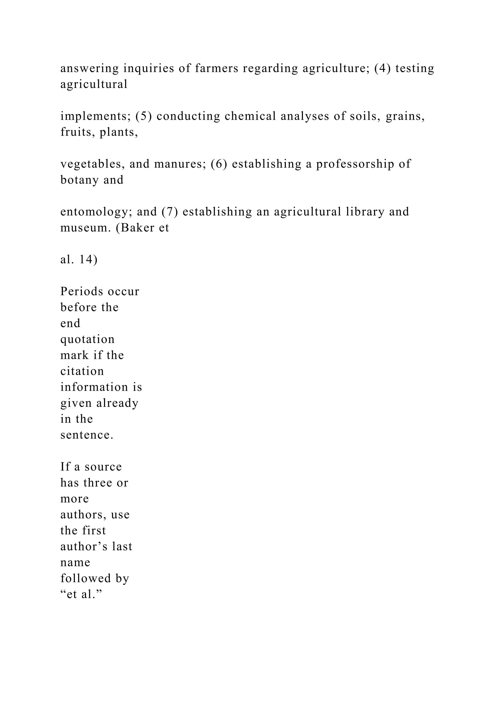 answering inquiries of farmers regarding agriculture; (4) testing
agricultural
implements; (5) conducting chemical analyses of soils, grains,
fruits, plants,
vegetables, and manures; (6) establishing a professorship of
botany and
entomology; and (7) establishing an agricultural library and
museum. (Baker et
al. 14)
Periods occur
before the
end
quotation
mark if the
citation
information is
given already
in the
sentence.
If a source
has three or
more
authors, use
the first
author’s last
name
followed by
“et al.”
 