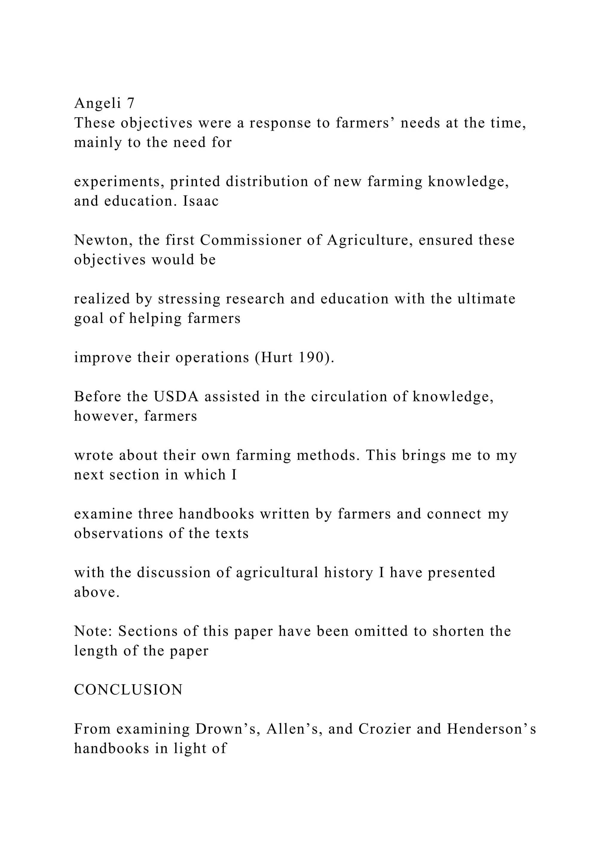 Angeli 7
These objectives were a response to farmers’ needs at the time,
mainly to the need for
experiments, printed distribution of new farming knowledge,
and education. Isaac
Newton, the first Commissioner of Agriculture, ensured these
objectives would be
realized by stressing research and education with the ultimate
goal of helping farmers
improve their operations (Hurt 190).
Before the USDA assisted in the circulation of knowledge,
however, farmers
wrote about their own farming methods. This brings me to my
next section in which I
examine three handbooks written by farmers and connect my
observations of the texts
with the discussion of agricultural history I have presented
above.
Note: Sections of this paper have been omitted to shorten the
length of the paper
CONCLUSION
From examining Drown’s, Allen’s, and Crozier and Henderson’s
handbooks in light of
 