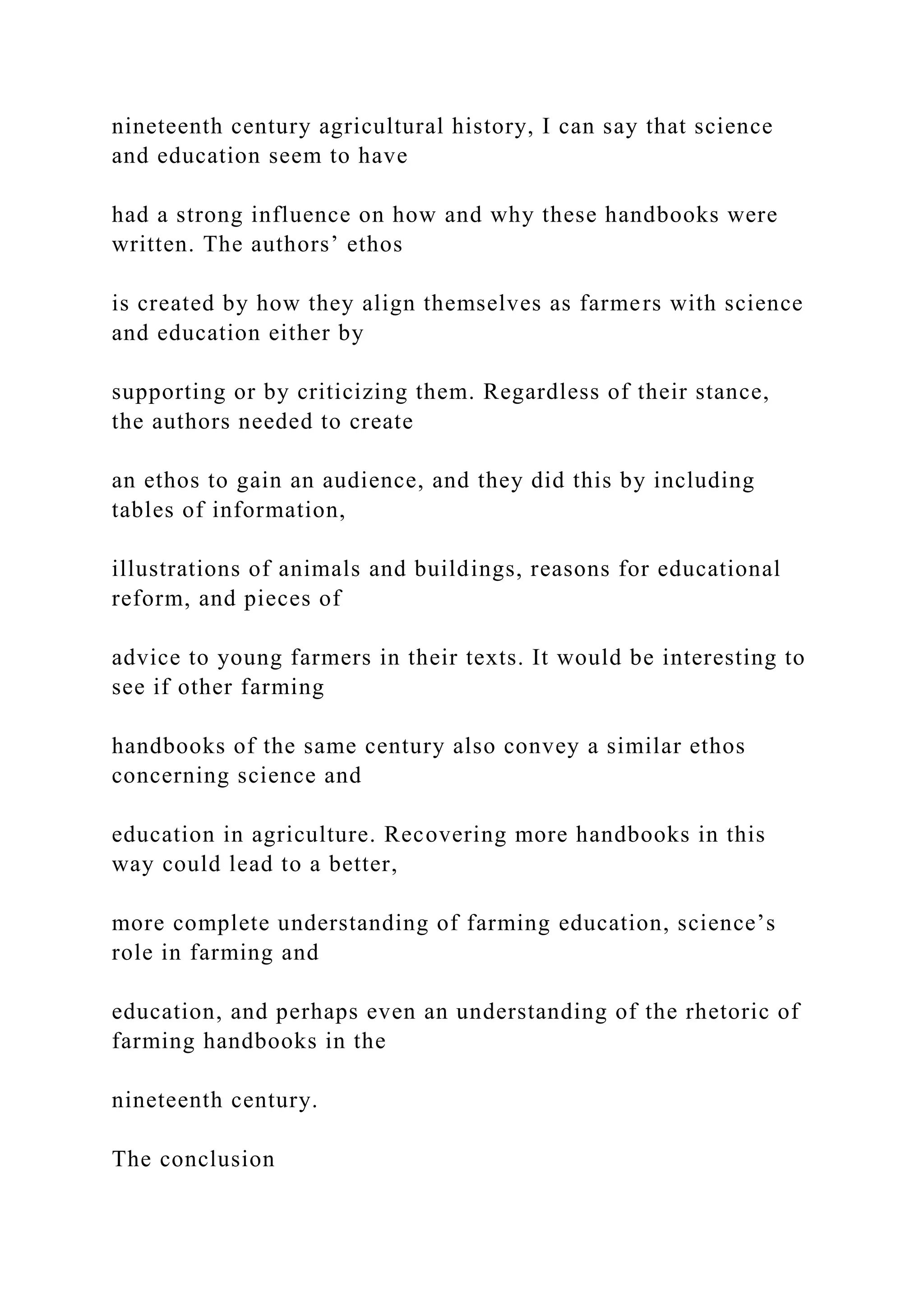 nineteenth century agricultural history, I can say that science
and education seem to have
had a strong influence on how and why these handbooks were
written. The authors’ ethos
is created by how they align themselves as farmers with science
and education either by
supporting or by criticizing them. Regardless of their stance,
the authors needed to create
an ethos to gain an audience, and they did this by including
tables of information,
illustrations of animals and buildings, reasons for educational
reform, and pieces of
advice to young farmers in their texts. It would be interesting to
see if other farming
handbooks of the same century also convey a similar ethos
concerning science and
education in agriculture. Recovering more handbooks in this
way could lead to a better,
more complete understanding of farming education, science’s
role in farming and
education, and perhaps even an understanding of the rhetoric of
farming handbooks in the
nineteenth century.
The conclusion
 