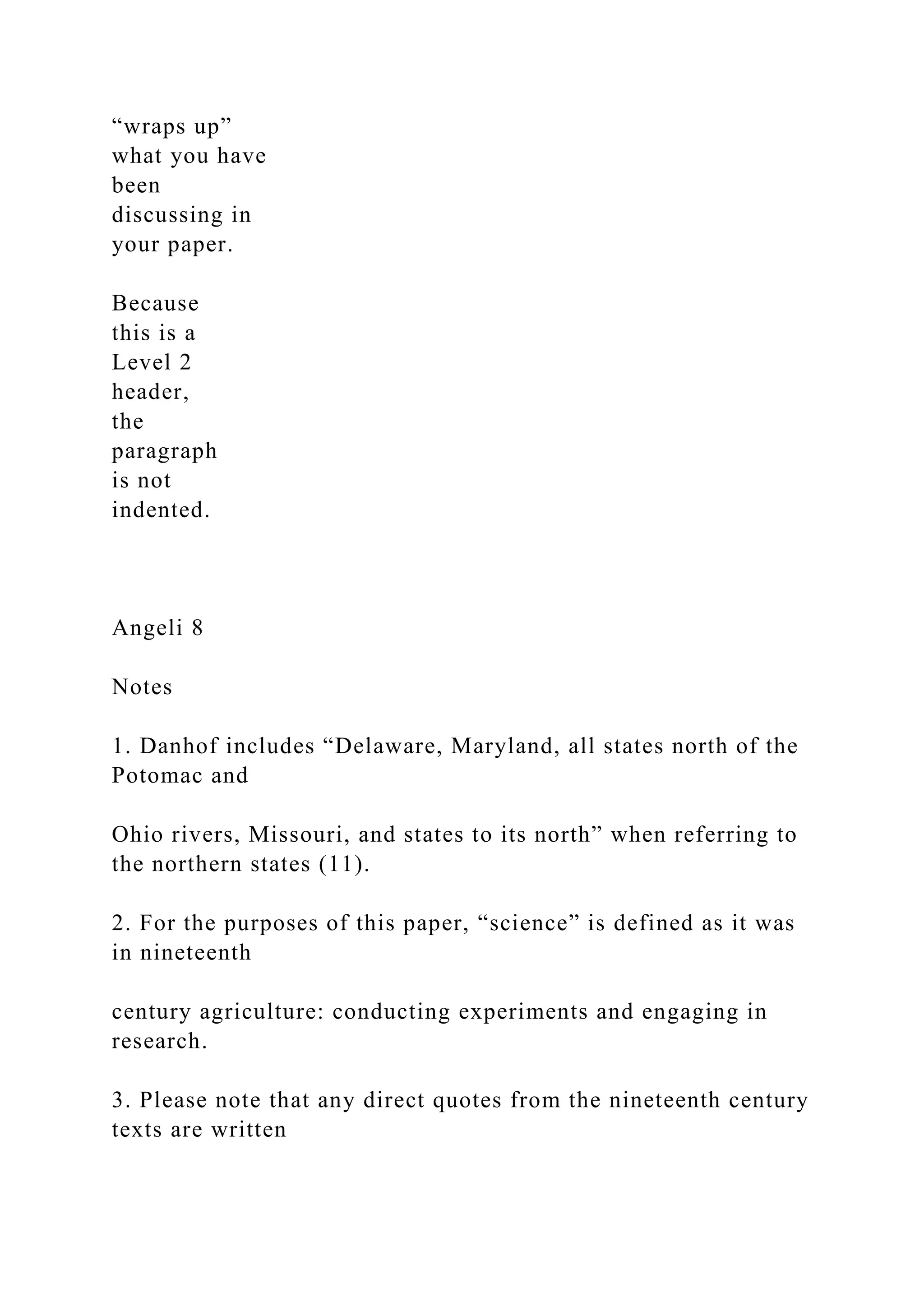 “wraps up”
what you have
been
discussing in
your paper.
Because
this is a
Level 2
header,
the
paragraph
is not
indented.
Angeli 8
Notes
1. Danhof includes “Delaware, Maryland, all states north of the
Potomac and
Ohio rivers, Missouri, and states to its north” when referring to
the northern states (11).
2. For the purposes of this paper, “science” is defined as it was
in nineteenth
century agriculture: conducting experiments and engaging in
research.
3. Please note that any direct quotes from the nineteenth century
texts are written
 