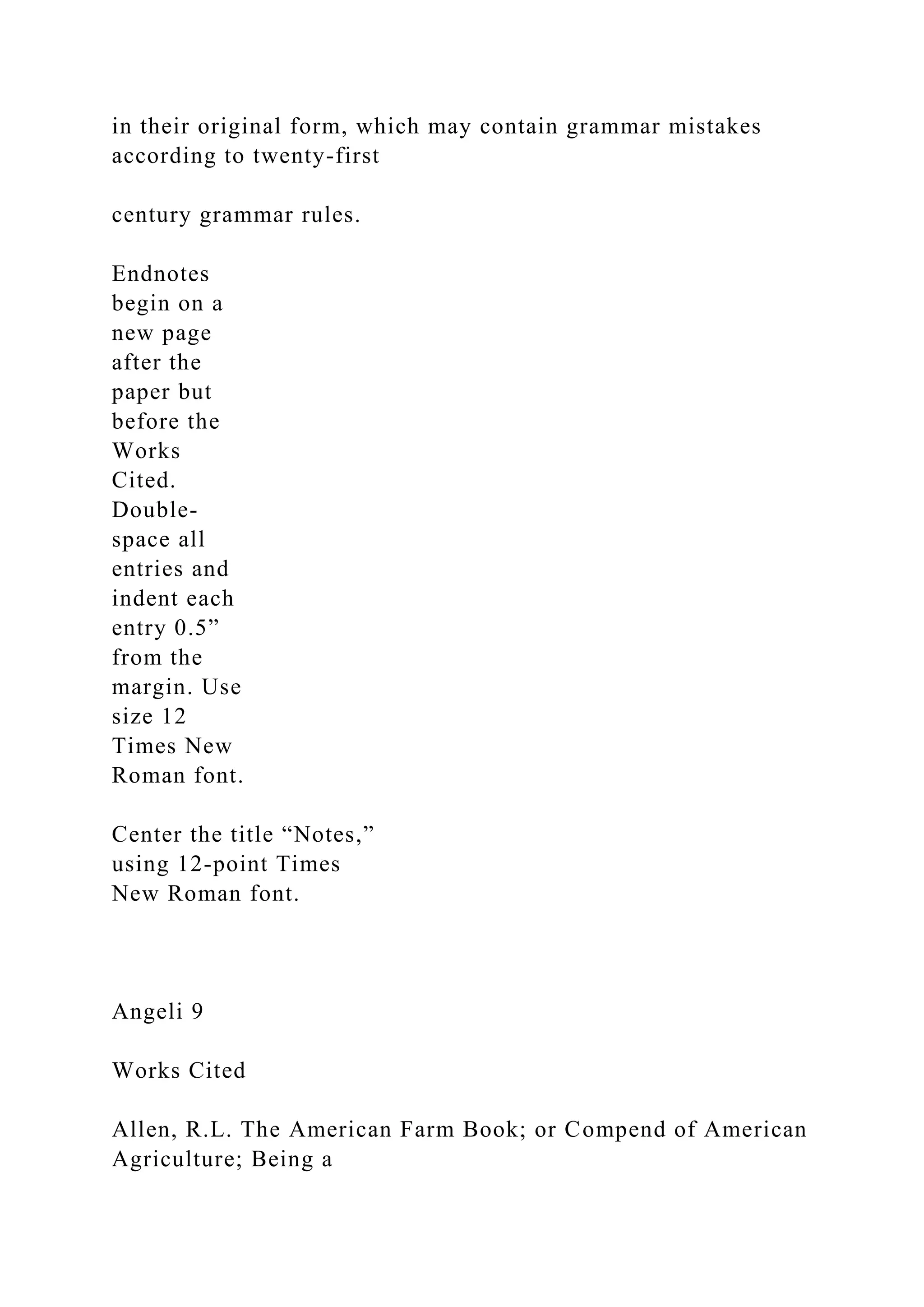 in their original form, which may contain grammar mistakes
according to twenty-first
century grammar rules.
Endnotes
begin on a
new page
after the
paper but
before the
Works
Cited.
Double-
space all
entries and
indent each
entry 0.5”
from the
margin. Use
size 12
Times New
Roman font.
Center the title “Notes,”
using 12-point Times
New Roman font.
Angeli 9
Works Cited
Allen, R.L. The American Farm Book; or Compend of American
Agriculture; Being a
 