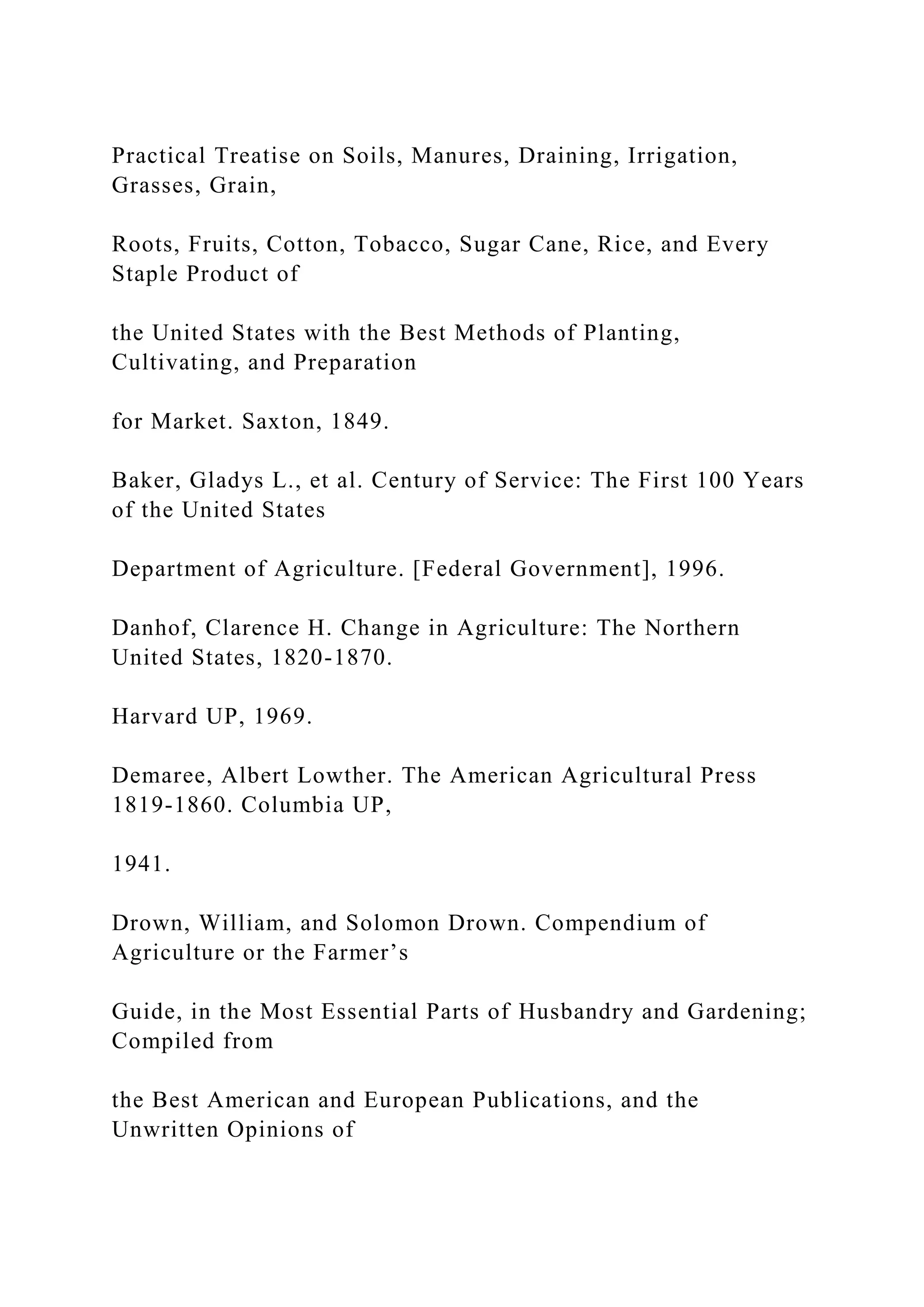 Practical Treatise on Soils, Manures, Draining, Irrigation,
Grasses, Grain,
Roots, Fruits, Cotton, Tobacco, Sugar Cane, Rice, and Every
Staple Product of
the United States with the Best Methods of Planting,
Cultivating, and Preparation
for Market. Saxton, 1849.
Baker, Gladys L., et al. Century of Service: The First 100 Years
of the United States
Department of Agriculture. [Federal Government], 1996.
Danhof, Clarence H. Change in Agriculture: The Northern
United States, 1820-1870.
Harvard UP, 1969.
Demaree, Albert Lowther. The American Agricultural Press
1819-1860. Columbia UP,
1941.
Drown, William, and Solomon Drown. Compendium of
Agriculture or the Farmer’s
Guide, in the Most Essential Parts of Husbandry and Gardening;
Compiled from
the Best American and European Publications, and the
Unwritten Opinions of
 