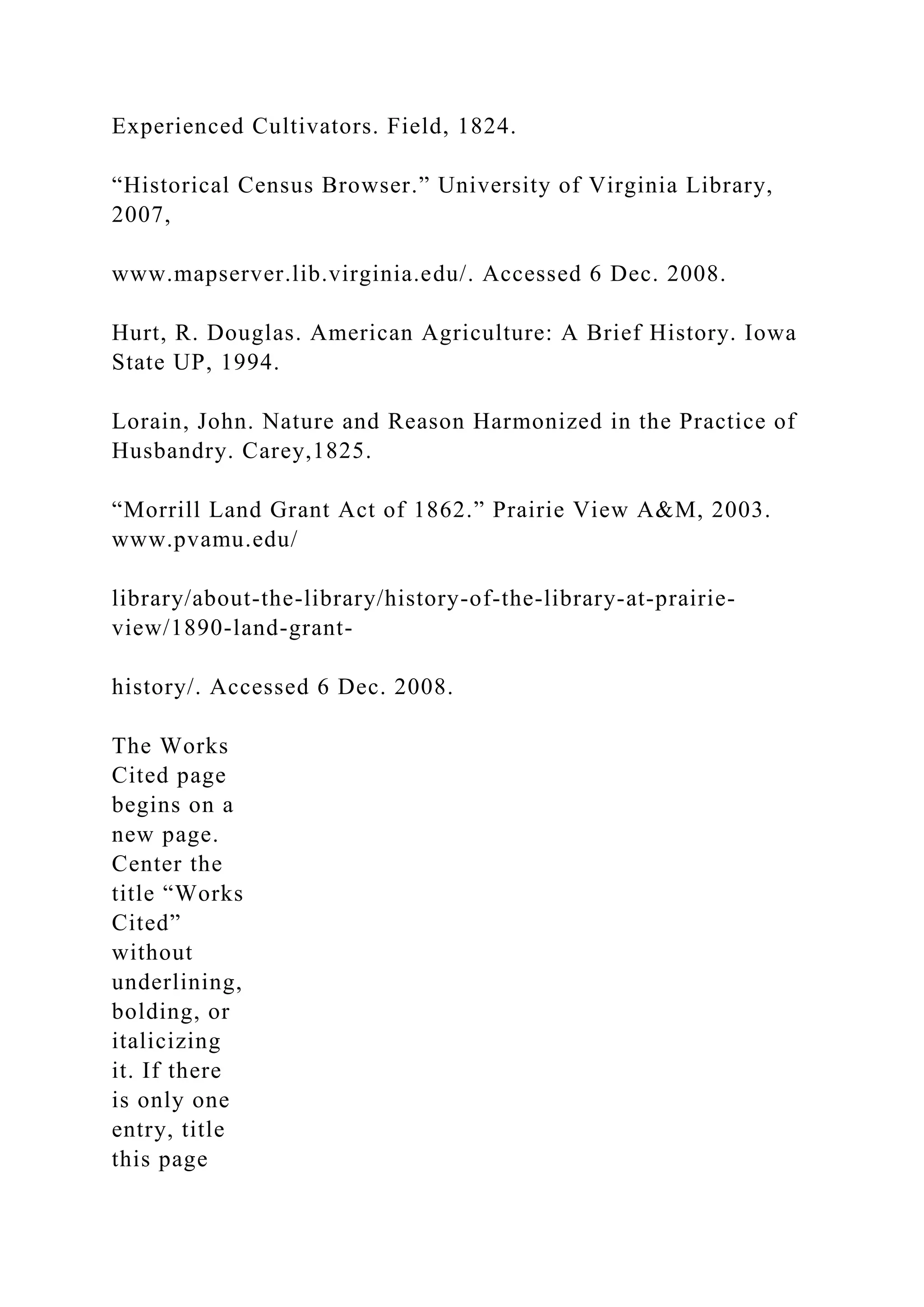 Experienced Cultivators. Field, 1824.
“Historical Census Browser.” University of Virginia Library,
2007,
www.mapserver.lib.virginia.edu/. Accessed 6 Dec. 2008.
Hurt, R. Douglas. American Agriculture: A Brief History. Iowa
State UP, 1994.
Lorain, John. Nature and Reason Harmonized in the Practice of
Husbandry. Carey,1825.
“Morrill Land Grant Act of 1862.” Prairie View A&M, 2003.
www.pvamu.edu/
library/about-the-library/history-of-the-library-at-prairie-
view/1890-land-grant-
history/. Accessed 6 Dec. 2008.
The Works
Cited page
begins on a
new page.
Center the
title “Works
Cited”
without
underlining,
bolding, or
italicizing
it. If there
is only one
entry, title
this page
 