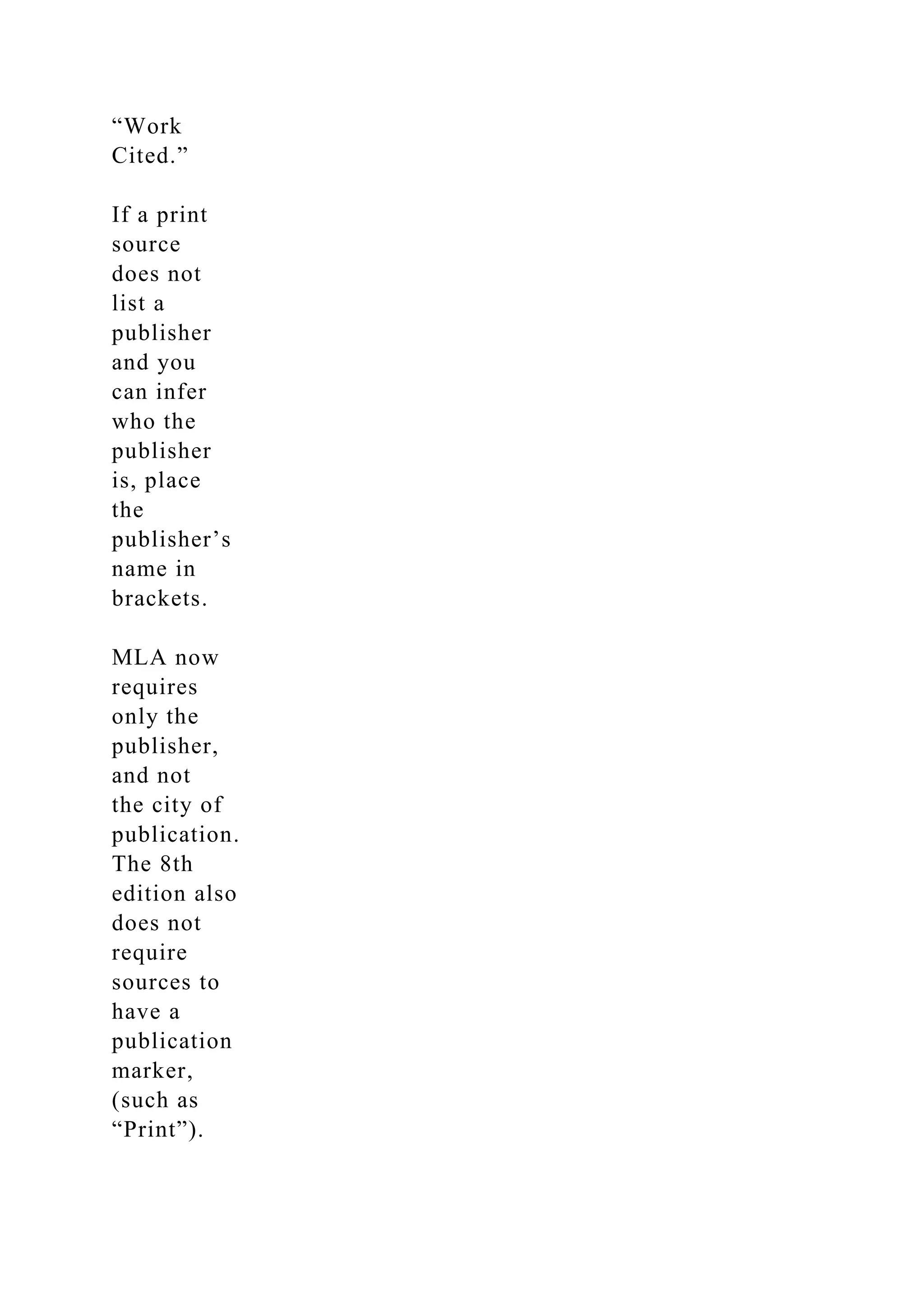 “Work
Cited.”
If a print
source
does not
list a
publisher
and you
can infer
who the
publisher
is, place
the
publisher’s
name in
brackets.
MLA now
requires
only the
publisher,
and not
the city of
publication.
The 8th
edition also
does not
require
sources to
have a
publication
marker,
(such as
“Print”).
 