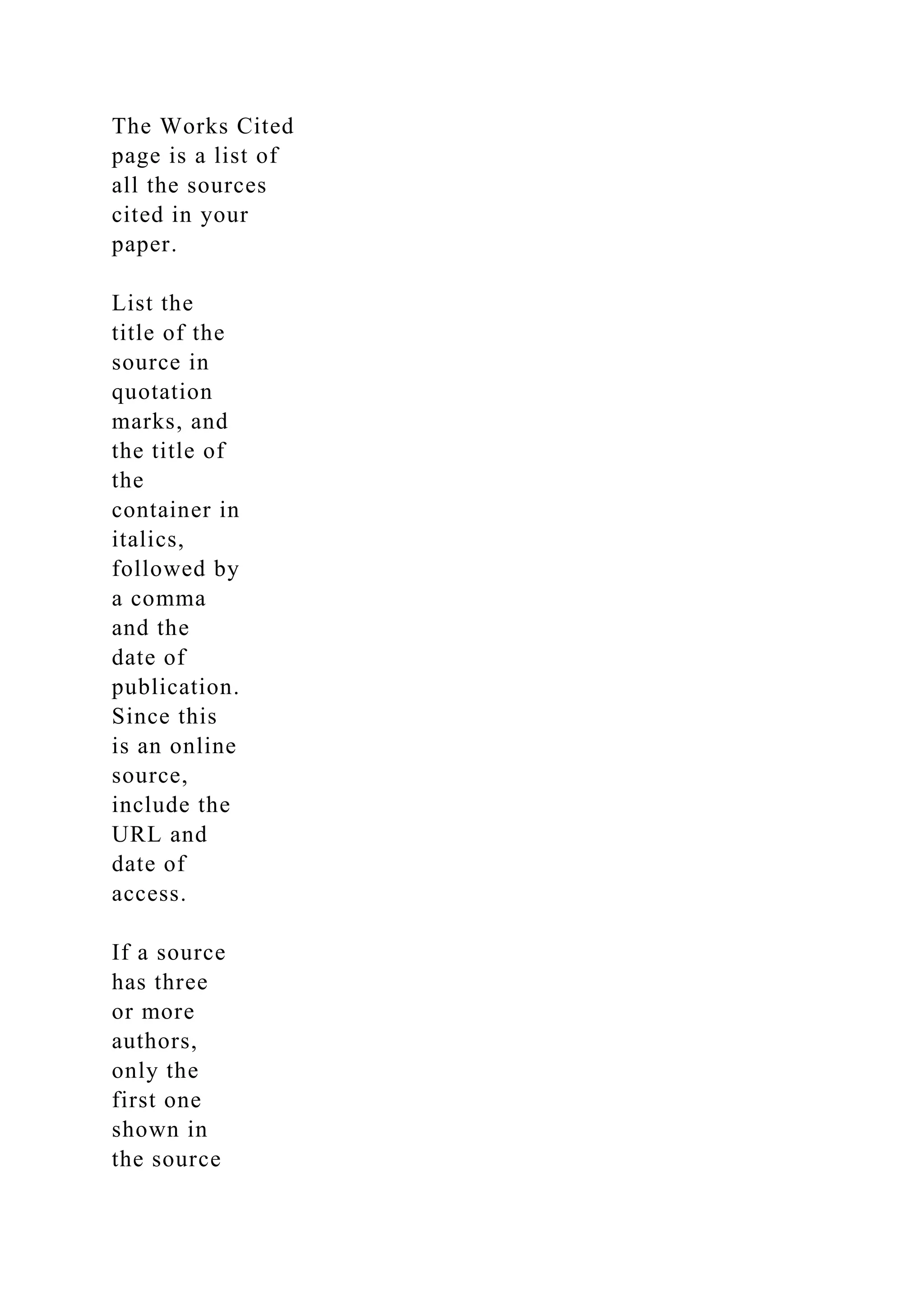 The Works Cited
page is a list of
all the sources
cited in your
paper.
List the
title of the
source in
quotation
marks, and
the title of
the
container in
italics,
followed by
a comma
and the
date of
publication.
Since this
is an online
source,
include the
URL and
date of
access.
If a source
has three
or more
authors,
only the
first one
shown in
the source
 