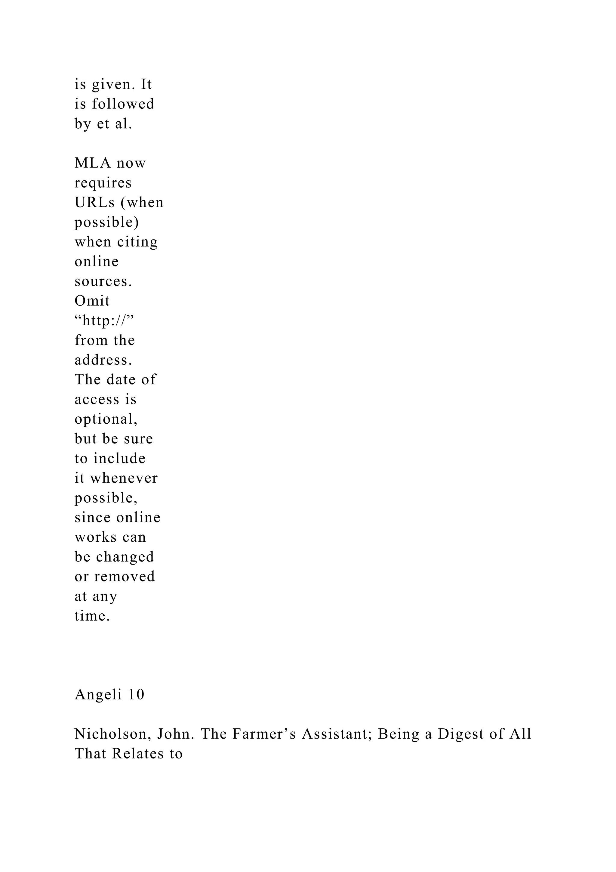 is given. It
is followed
by et al.
MLA now
requires
URLs (when
possible)
when citing
online
sources.
Omit
“http://”
from the
address.
The date of
access is
optional,
but be sure
to include
it whenever
possible,
since online
works can
be changed
or removed
at any
time.
Angeli 10
Nicholson, John. The Farmer’s Assistant; Being a Digest of All
That Relates to
 