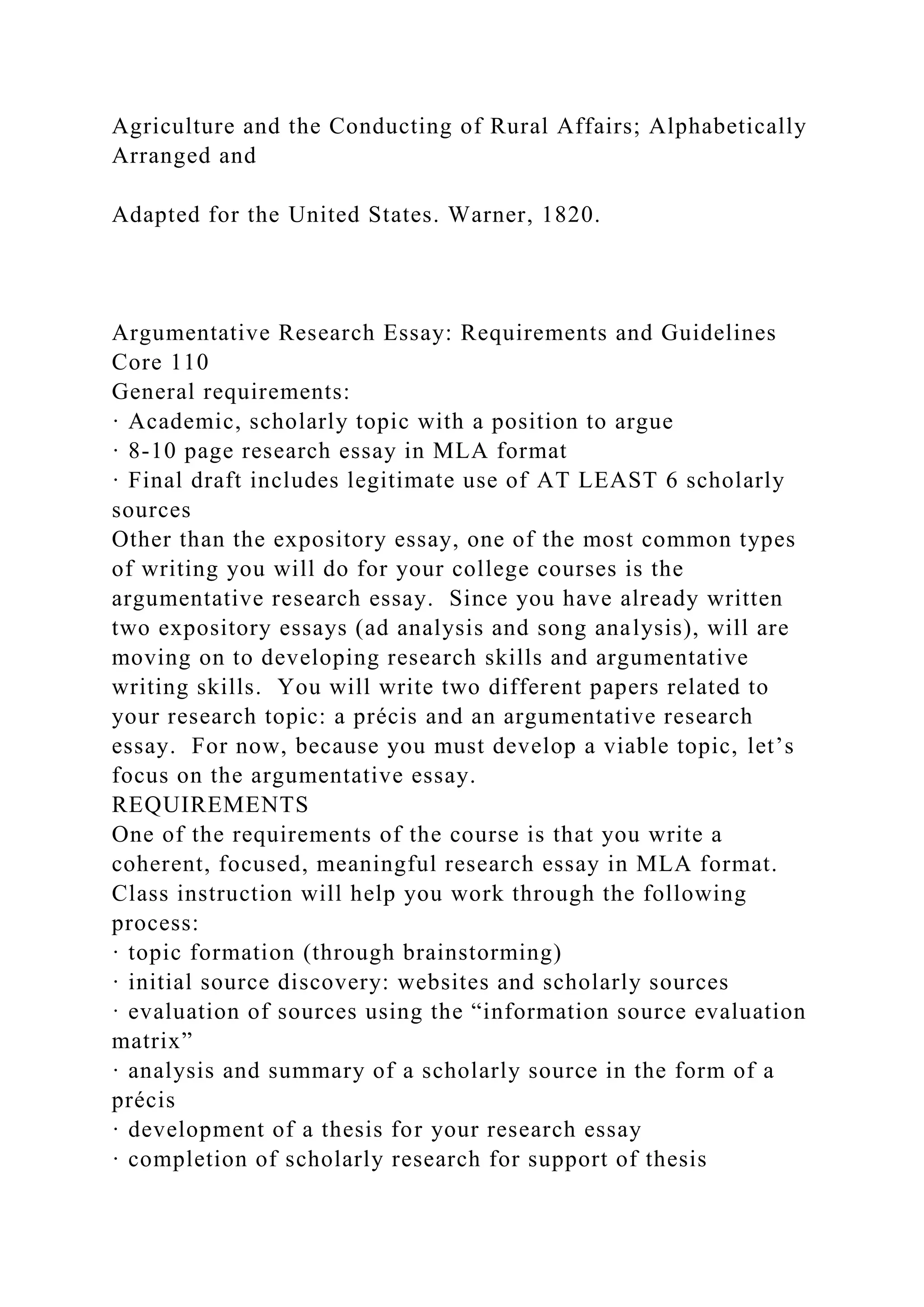 Agriculture and the Conducting of Rural Affairs; Alphabetically
Arranged and
Adapted for the United States. Warner, 1820.
Argumentative Research Essay: Requirements and Guidelines
Core 110
General requirements:
· Academic, scholarly topic with a position to argue
· 8-10 page research essay in MLA format
· Final draft includes legitimate use of AT LEAST 6 scholarly
sources
Other than the expository essay, one of the most common types
of writing you will do for your college courses is the
argumentative research essay. Since you have already written
two expository essays (ad analysis and song analysis), will are
moving on to developing research skills and argumentative
writing skills. You will write two different papers related to
your research topic: a précis and an argumentative research
essay. For now, because you must develop a viable topic, let’s
focus on the argumentative essay.
REQUIREMENTS
One of the requirements of the course is that you write a
coherent, focused, meaningful research essay in MLA format.
Class instruction will help you work through the following
process:
· topic formation (through brainstorming)
· initial source discovery: websites and scholarly sources
· evaluation of sources using the “information source evaluation
matrix”
· analysis and summary of a scholarly source in the form of a
précis
· development of a thesis for your research essay
· completion of scholarly research for support of thesis
 
