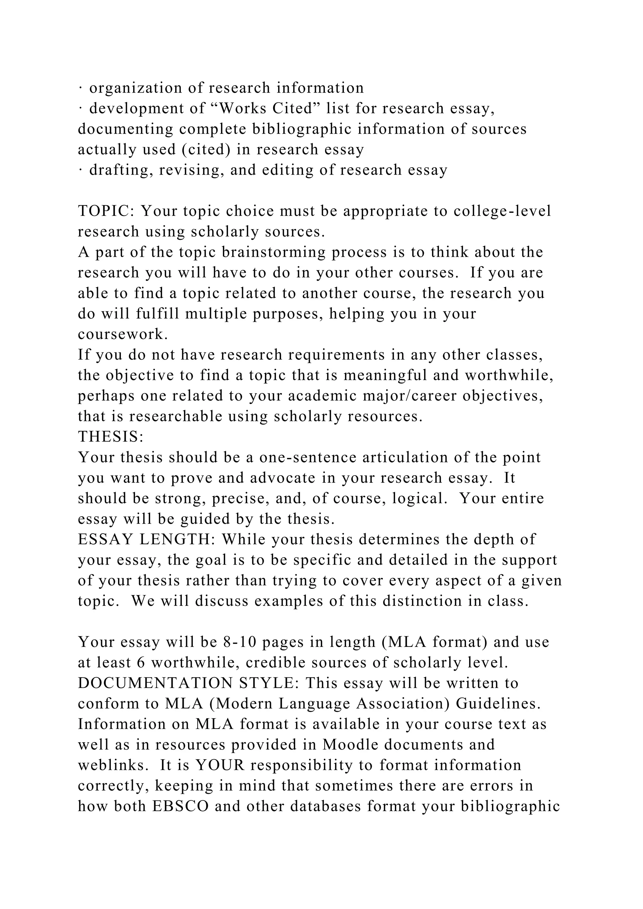 · organization of research information
· development of “Works Cited” list for research essay,
documenting complete bibliographic information of sources
actually used (cited) in research essay
· drafting, revising, and editing of research essay
TOPIC: Your topic choice must be appropriate to college-level
research using scholarly sources.
A part of the topic brainstorming process is to think about the
research you will have to do in your other courses. If you are
able to find a topic related to another course, the research you
do will fulfill multiple purposes, helping you in your
coursework.
If you do not have research requirements in any other classes,
the objective to find a topic that is meaningful and worthwhile,
perhaps one related to your academic major/career objectives,
that is researchable using scholarly resources.
THESIS:
Your thesis should be a one-sentence articulation of the point
you want to prove and advocate in your research essay. It
should be strong, precise, and, of course, logical. Your entire
essay will be guided by the thesis.
ESSAY LENGTH: While your thesis determines the depth of
your essay, the goal is to be specific and detailed in the support
of your thesis rather than trying to cover every aspect of a given
topic. We will discuss examples of this distinction in class.
Your essay will be 8-10 pages in length (MLA format) and use
at least 6 worthwhile, credible sources of scholarly level.
DOCUMENTATION STYLE: This essay will be written to
conform to MLA (Modern Language Association) Guidelines.
Information on MLA format is available in your course text as
well as in resources provided in Moodle documents and
weblinks. It is YOUR responsibility to format information
correctly, keeping in mind that sometimes there are errors in
how both EBSCO and other databases format your bibliographic
 