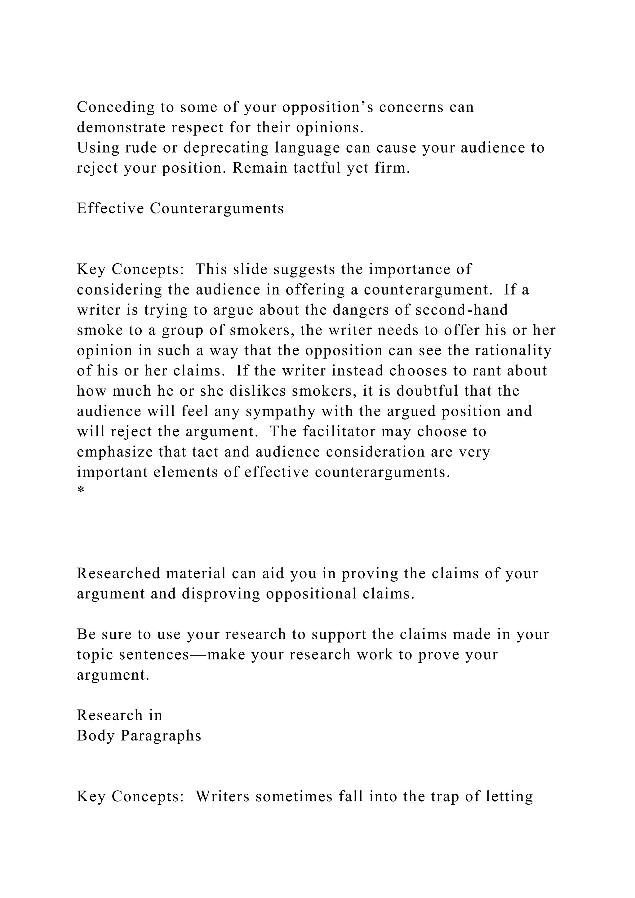 Conceding to some of your opposition’s concerns can
demonstrate respect for their opinions.
Using rude or deprecating language can cause your audience to
reject your position. Remain tactful yet firm.
Effective Counterarguments
Key Concepts: This slide suggests the importance of
considering the audience in offering a counterargument. If a
writer is trying to argue about the dangers of second-hand
smoke to a group of smokers, the writer needs to offer his or her
opinion in such a way that the opposition can see the rationality
of his or her claims. If the writer instead chooses to rant about
how much he or she dislikes smokers, it is doubtful that the
audience will feel any sympathy with the argued position and
will reject the argument. The facilitator may choose to
emphasize that tact and audience consideration are very
important elements of effective counterarguments.
*
Researched material can aid you in proving the claims of your
argument and disproving oppositional claims.
Be sure to use your research to support the claims made in your
topic sentences—make your research work to prove your
argument.
Research in
Body Paragraphs
Key Concepts: Writers sometimes fall into the trap of letting
 