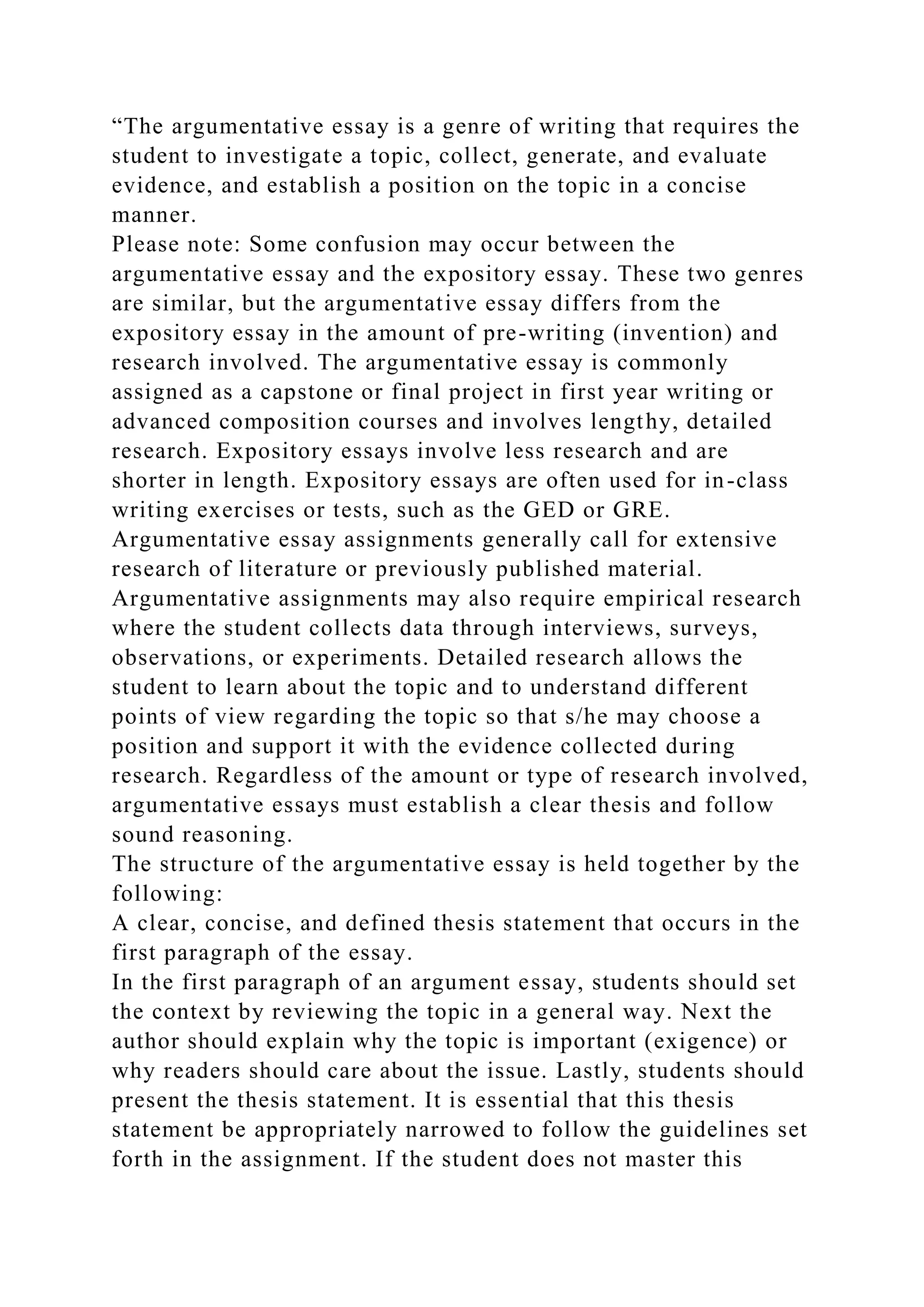 “The argumentative essay is a genre of writing that requires the
student to investigate a topic, collect, generate, and evaluate
evidence, and establish a position on the topic in a concise
manner.
Please note: Some confusion may occur between the
argumentative essay and the expository essay. These two genres
are similar, but the argumentative essay differs from the
expository essay in the amount of pre-writing (invention) and
research involved. The argumentative essay is commonly
assigned as a capstone or final project in first year writing or
advanced composition courses and involves lengthy, detailed
research. Expository essays involve less research and are
shorter in length. Expository essays are often used for in-class
writing exercises or tests, such as the GED or GRE.
Argumentative essay assignments generally call for extensive
research of literature or previously published material.
Argumentative assignments may also require empirical research
where the student collects data through interviews, surveys,
observations, or experiments. Detailed research allows the
student to learn about the topic and to understand different
points of view regarding the topic so that s/he may choose a
position and support it with the evidence collected during
research. Regardless of the amount or type of research involved,
argumentative essays must establish a clear thesis and follow
sound reasoning.
The structure of the argumentative essay is held together by the
following:
A clear, concise, and defined thesis statement that occurs in the
first paragraph of the essay.
In the first paragraph of an argument essay, students should set
the context by reviewing the topic in a general way. Next the
author should explain why the topic is important (exigence) or
why readers should care about the issue. Lastly, students should
present the thesis statement. It is essential that this thesis
statement be appropriately narrowed to follow the guidelines set
forth in the assignment. If the student does not master this
 
