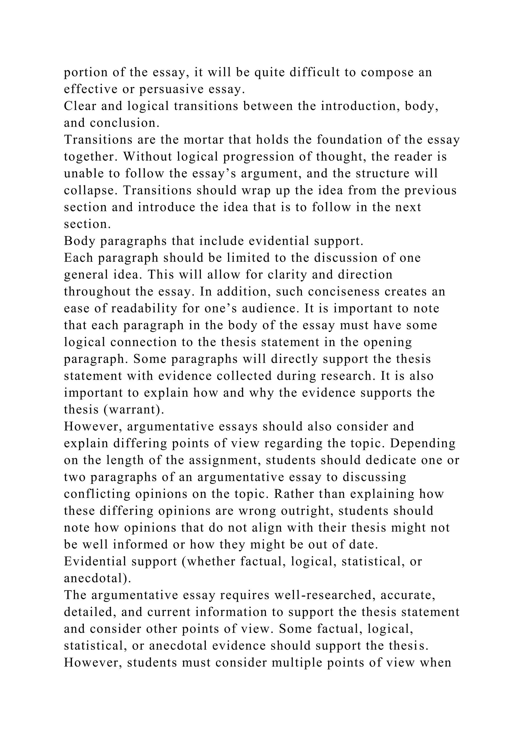 portion of the essay, it will be quite difficult to compose an
effective or persuasive essay.
Clear and logical transitions between the introduction, body,
and conclusion.
Transitions are the mortar that holds the foundation of the essay
together. Without logical progression of thought, the reader is
unable to follow the essay’s argument, and the structure will
collapse. Transitions should wrap up the idea from the previous
section and introduce the idea that is to follow in the next
section.
Body paragraphs that include evidential support.
Each paragraph should be limited to the discussion of one
general idea. This will allow for clarity and direction
throughout the essay. In addition, such conciseness creates an
ease of readability for one’s audience. It is important to note
that each paragraph in the body of the essay must have some
logical connection to the thesis statement in the opening
paragraph. Some paragraphs will directly support the thesis
statement with evidence collected during research. It is also
important to explain how and why the evidence supports the
thesis (warrant).
However, argumentative essays should also consider and
explain differing points of view regarding the topic. Depending
on the length of the assignment, students should dedicate one or
two paragraphs of an argumentative essay to discussing
conflicting opinions on the topic. Rather than explaining how
these differing opinions are wrong outright, students should
note how opinions that do not align with their thesis might not
be well informed or how they might be out of date.
Evidential support (whether factual, logical, statistical, or
anecdotal).
The argumentative essay requires well-researched, accurate,
detailed, and current information to support the thesis statement
and consider other points of view. Some factual, logical,
statistical, or anecdotal evidence should support the thesis.
However, students must consider multiple points of view when
 