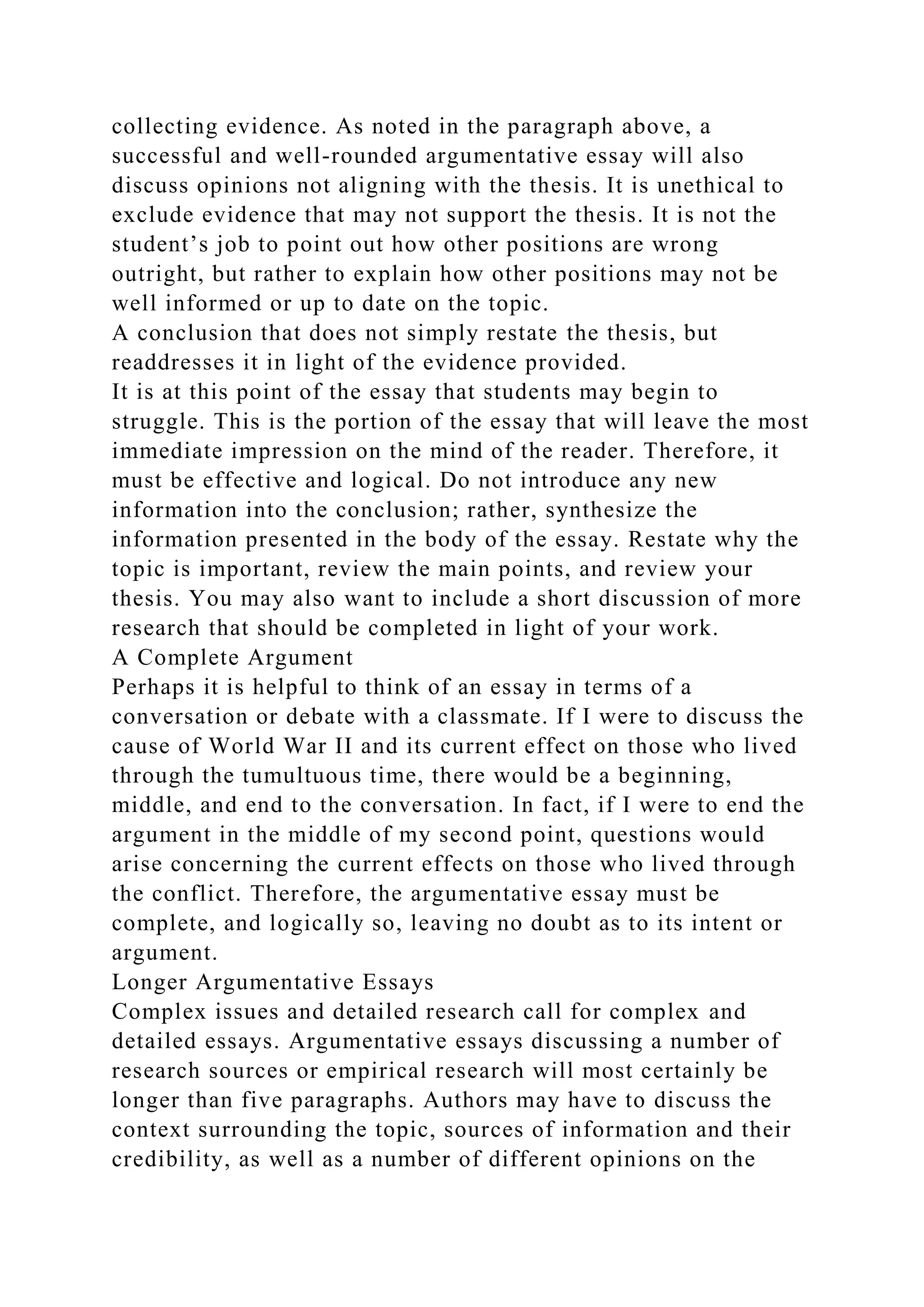 collecting evidence. As noted in the paragraph above, a
successful and well-rounded argumentative essay will also
discuss opinions not aligning with the thesis. It is unethical to
exclude evidence that may not support the thesis. It is not the
student’s job to point out how other positions are wrong
outright, but rather to explain how other positions may not be
well informed or up to date on the topic.
A conclusion that does not simply restate the thesis, but
readdresses it in light of the evidence provided.
It is at this point of the essay that students may begin to
struggle. This is the portion of the essay that will leave the most
immediate impression on the mind of the reader. Therefore, it
must be effective and logical. Do not introduce any new
information into the conclusion; rather, synthesize the
information presented in the body of the essay. Restate why the
topic is important, review the main points, and review your
thesis. You may also want to include a short discussion of more
research that should be completed in light of your work.
A Complete Argument
Perhaps it is helpful to think of an essay in terms of a
conversation or debate with a classmate. If I were to discuss the
cause of World War II and its current effect on those who lived
through the tumultuous time, there would be a beginning,
middle, and end to the conversation. In fact, if I were to end the
argument in the middle of my second point, questions would
arise concerning the current effects on those who lived through
the conflict. Therefore, the argumentative essay must be
complete, and logically so, leaving no doubt as to its intent or
argument.
Longer Argumentative Essays
Complex issues and detailed research call for complex and
detailed essays. Argumentative essays discussing a number of
research sources or empirical research will most certainly be
longer than five paragraphs. Authors may have to discuss the
context surrounding the topic, sources of information and their
credibility, as well as a number of different opinions on the
 