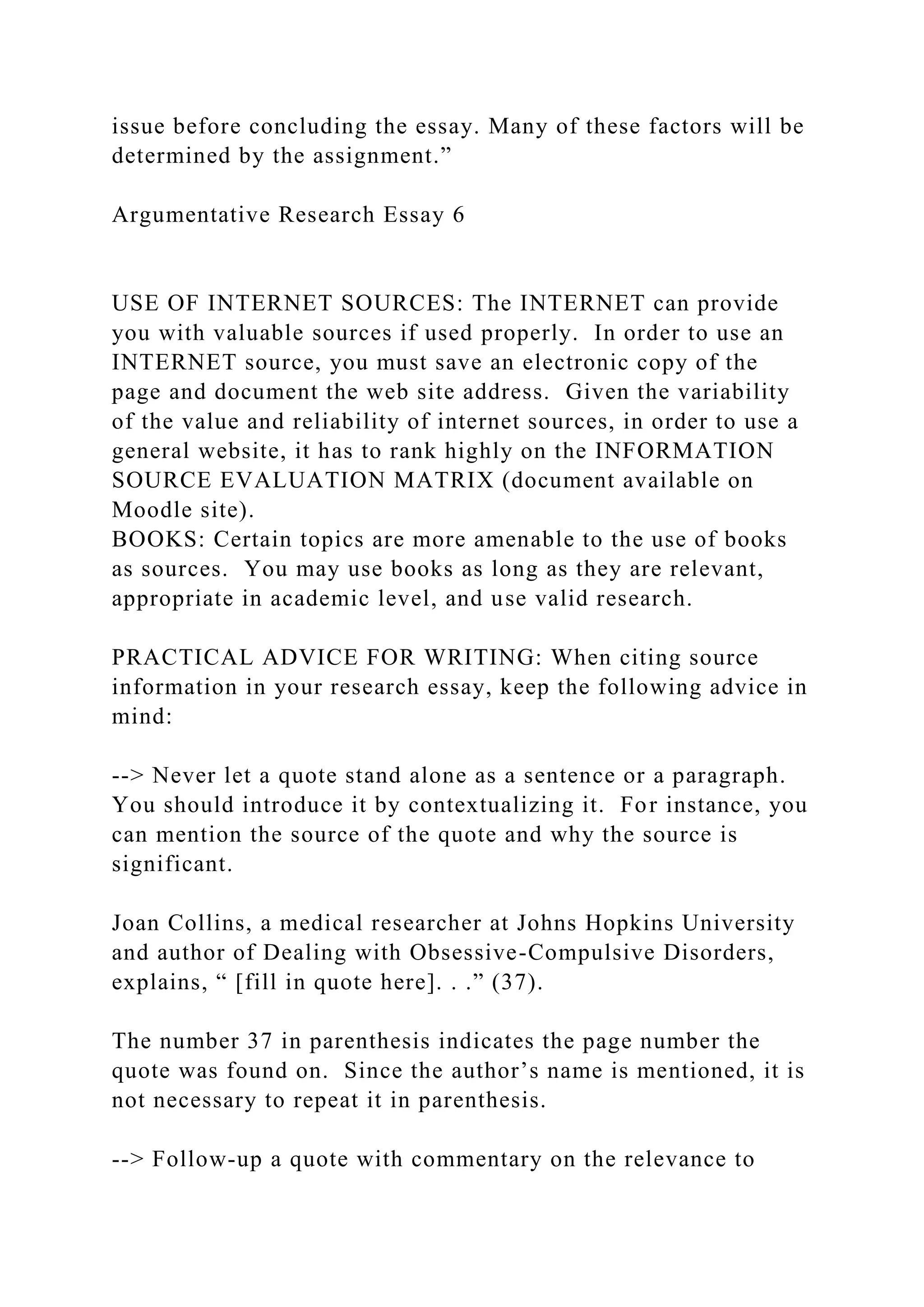 issue before concluding the essay. Many of these factors will be
determined by the assignment.”
Argumentative Research Essay 6
USE OF INTERNET SOURCES: The INTERNET can provide
you with valuable sources if used properly. In order to use an
INTERNET source, you must save an electronic copy of the
page and document the web site address. Given the variability
of the value and reliability of internet sources, in order to use a
general website, it has to rank highly on the INFORMATION
SOURCE EVALUATION MATRIX (document available on
Moodle site).
BOOKS: Certain topics are more amenable to the use of books
as sources. You may use books as long as they are relevant,
appropriate in academic level, and use valid research.
PRACTICAL ADVICE FOR WRITING: When citing source
information in your research essay, keep the following advice in
mind:
--> Never let a quote stand alone as a sentence or a paragraph.
You should introduce it by contextualizing it. For instance, you
can mention the source of the quote and why the source is
significant.
Joan Collins, a medical researcher at Johns Hopkins University
and author of Dealing with Obsessive-Compulsive Disorders,
explains, “ [fill in quote here]. . .” (37).
The number 37 in parenthesis indicates the page number the
quote was found on. Since the author’s name is mentioned, it is
not necessary to repeat it in parenthesis.
--> Follow-up a quote with commentary on the relevance to
 