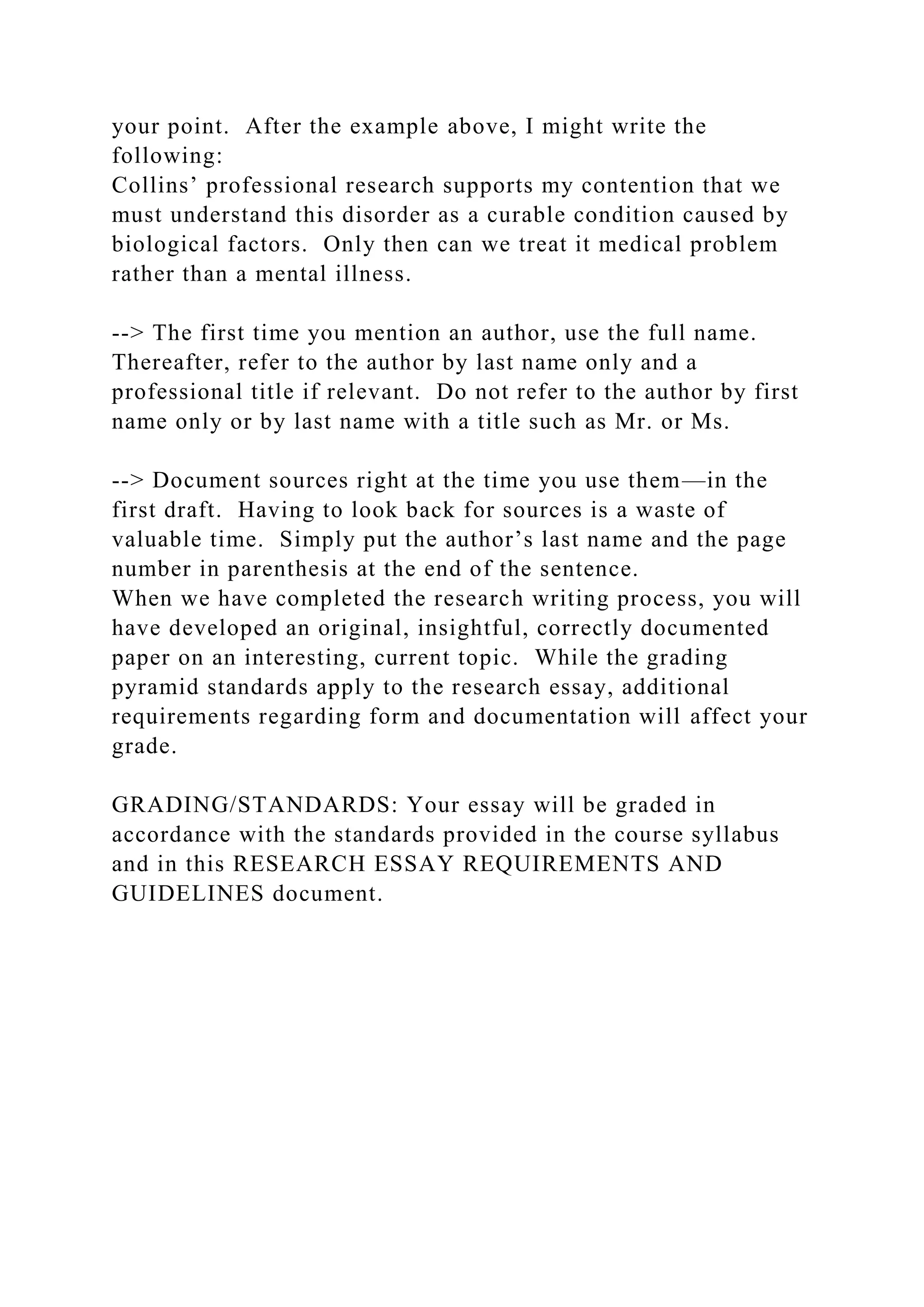 your point. After the example above, I might write the
following:
Collins’ professional research supports my contention that we
must understand this disorder as a curable condition caused by
biological factors. Only then can we treat it medical problem
rather than a mental illness.
--> The first time you mention an author, use the full name.
Thereafter, refer to the author by last name only and a
professional title if relevant. Do not refer to the author by first
name only or by last name with a title such as Mr. or Ms.
--> Document sources right at the time you use them—in the
first draft. Having to look back for sources is a waste of
valuable time. Simply put the author’s last name and the page
number in parenthesis at the end of the sentence.
When we have completed the research writing process, you will
have developed an original, insightful, correctly documented
paper on an interesting, current topic. While the grading
pyramid standards apply to the research essay, additional
requirements regarding form and documentation will affect your
grade.
GRADING/STANDARDS: Your essay will be graded in
accordance with the standards provided in the course syllabus
and in this RESEARCH ESSAY REQUIREMENTS AND
GUIDELINES document.
 