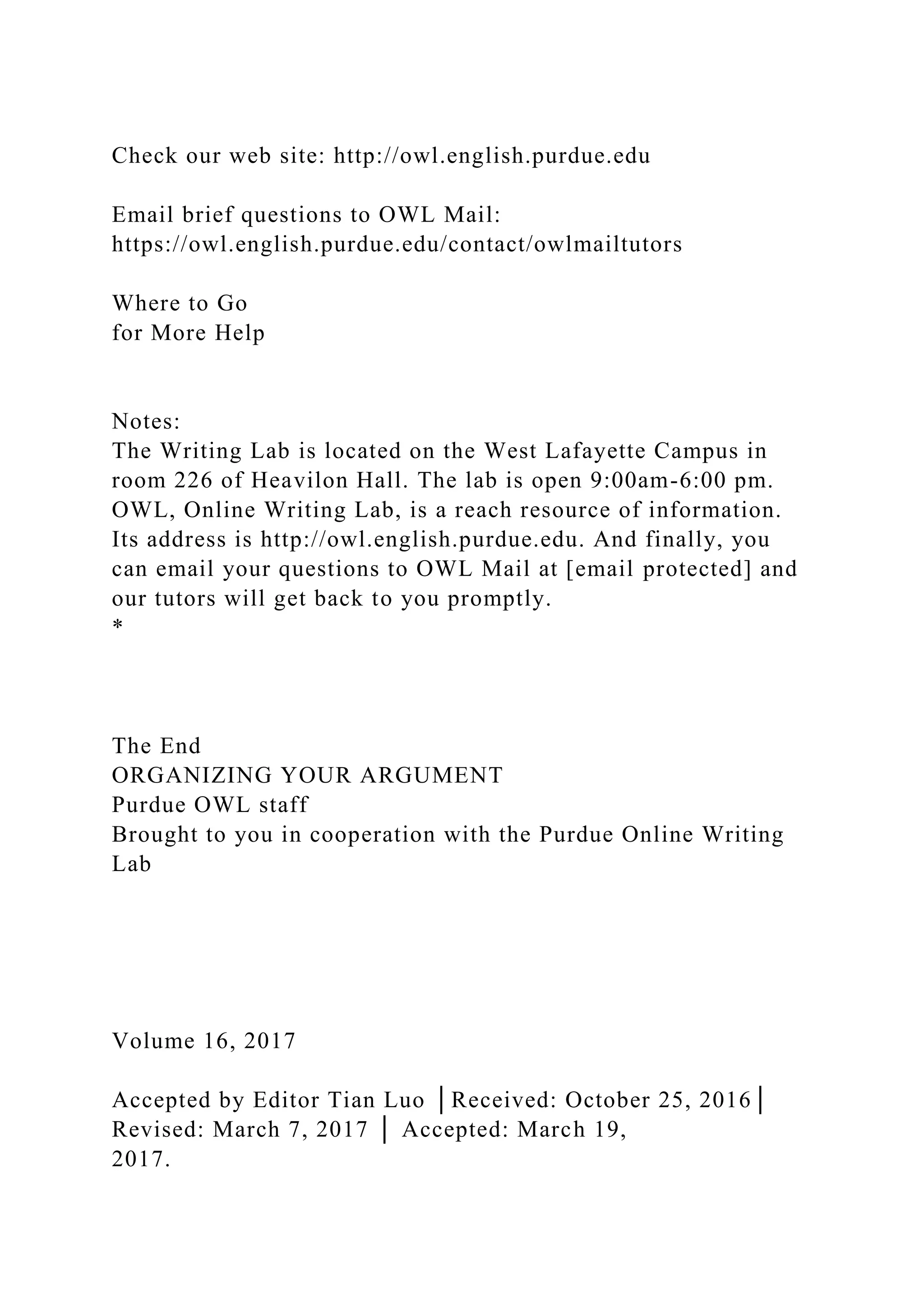 Check our web site: http://owl.english.purdue.edu
Email brief questions to OWL Mail:
https://owl.english.purdue.edu/contact/owlmailtutors
Where to Go
for More Help
Notes:
The Writing Lab is located on the West Lafayette Campus in
room 226 of Heavilon Hall. The lab is open 9:00am-6:00 pm.
OWL, Online Writing Lab, is a reach resource of information.
Its address is http://owl.english.purdue.edu. And finally, you
can email your questions to OWL Mail at [email protected] and
our tutors will get back to you promptly.
*
The End
ORGANIZING YOUR ARGUMENT
Purdue OWL staff
Brought to you in cooperation with the Purdue Online Writing
Lab
Volume 16, 2017
Accepted by Editor Tian Luo │Received: October 25, 2016│
Revised: March 7, 2017 │ Accepted: March 19,
2017.
 