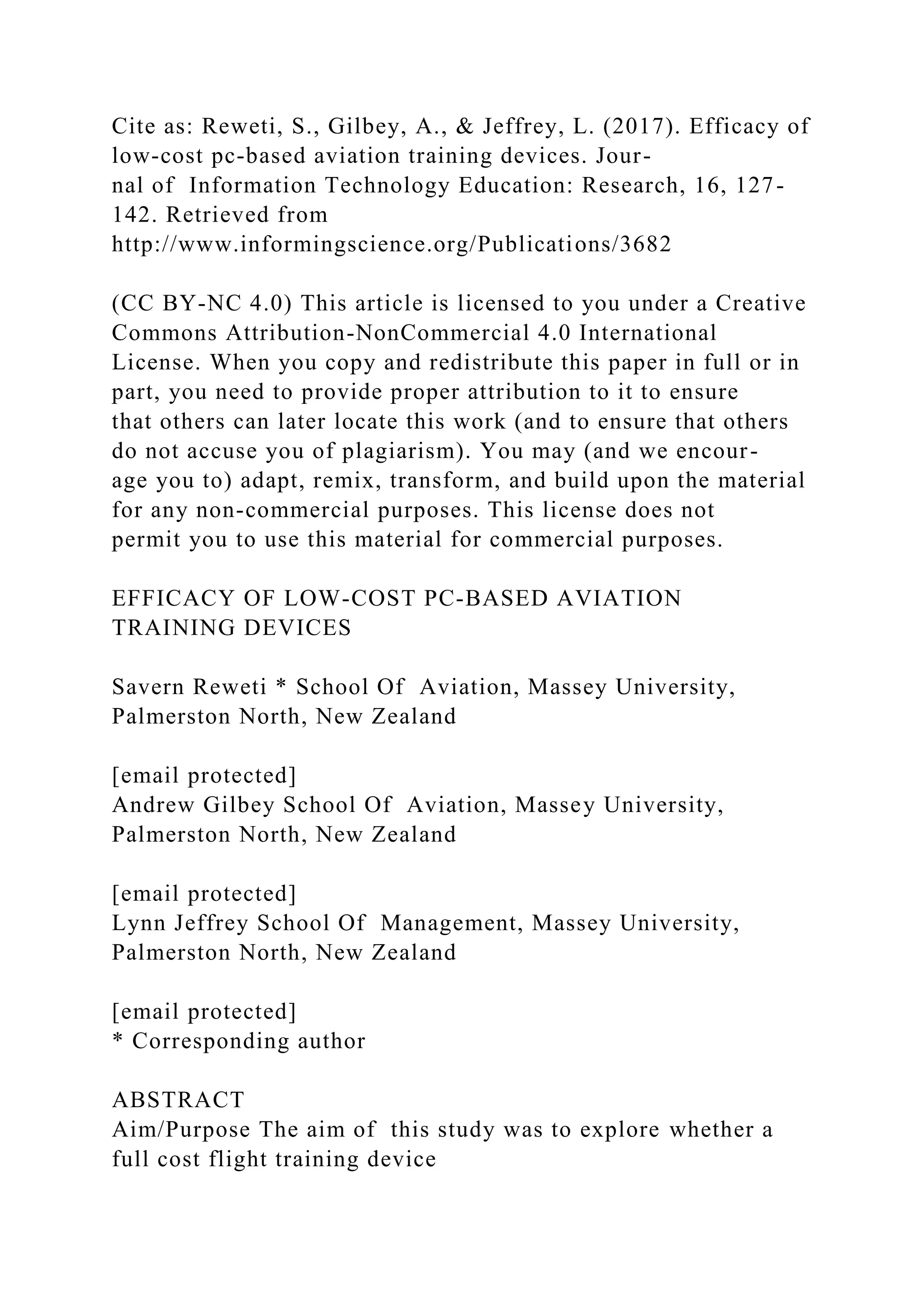 Cite as: Reweti, S., Gilbey, A., & Jeffrey, L. (2017). Efficacy of
low-cost pc-based aviation training devices. Jour-
nal of Information Technology Education: Research, 16, 127-
142. Retrieved from
http://www.informingscience.org/Publications/3682
(CC BY-NC 4.0) This article is licensed to you under a Creative
Commons Attribution-NonCommercial 4.0 International
License. When you copy and redistribute this paper in full or in
part, you need to provide proper attribution to it to ensure
that others can later locate this work (and to ensure that others
do not accuse you of plagiarism). You may (and we encour-
age you to) adapt, remix, transform, and build upon the material
for any non-commercial purposes. This license does not
permit you to use this material for commercial purposes.
EFFICACY OF LOW-COST PC-BASED AVIATION
TRAINING DEVICES
Savern Reweti * School Of Aviation, Massey University,
Palmerston North, New Zealand
[email protected]
Andrew Gilbey School Of Aviation, Massey University,
Palmerston North, New Zealand
[email protected]
Lynn Jeffrey School Of Management, Massey University,
Palmerston North, New Zealand
[email protected]
* Corresponding author
ABSTRACT
Aim/Purpose The aim of this study was to explore whether a
full cost flight training device
 