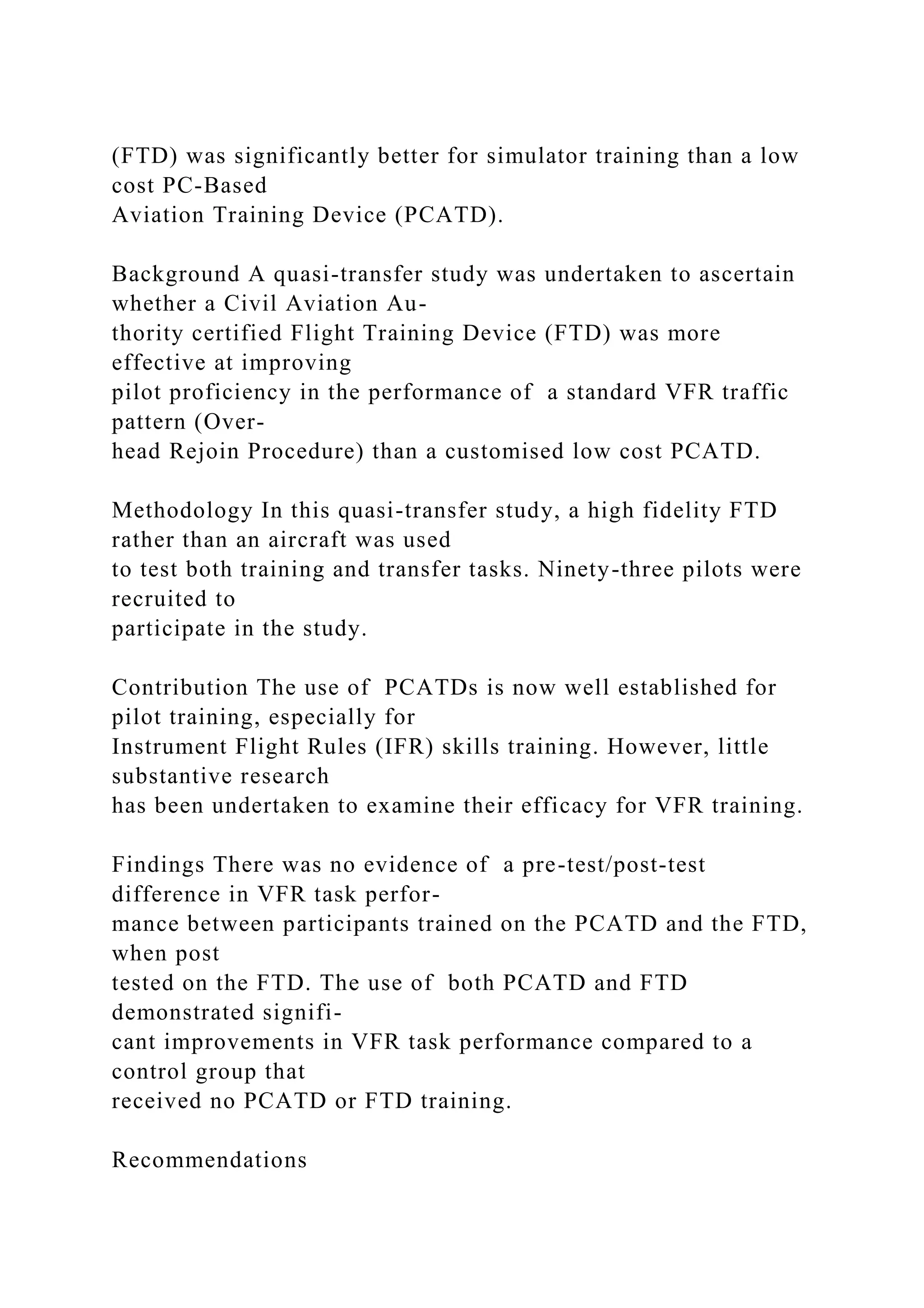 (FTD) was significantly better for simulator training than a low
cost PC-Based
Aviation Training Device (PCATD).
Background A quasi-transfer study was undertaken to ascertain
whether a Civil Aviation Au-
thority certified Flight Training Device (FTD) was more
effective at improving
pilot proficiency in the performance of a standard VFR traffic
pattern (Over-
head Rejoin Procedure) than a customised low cost PCATD.
Methodology In this quasi-transfer study, a high fidelity FTD
rather than an aircraft was used
to test both training and transfer tasks. Ninety-three pilots were
recruited to
participate in the study.
Contribution The use of PCATDs is now well established for
pilot training, especially for
Instrument Flight Rules (IFR) skills training. However, little
substantive research
has been undertaken to examine their efficacy for VFR training.
Findings There was no evidence of a pre-test/post-test
difference in VFR task perfor-
mance between participants trained on the PCATD and the FTD,
when post
tested on the FTD. The use of both PCATD and FTD
demonstrated signifi-
cant improvements in VFR task performance compared to a
control group that
received no PCATD or FTD training.
Recommendations
 