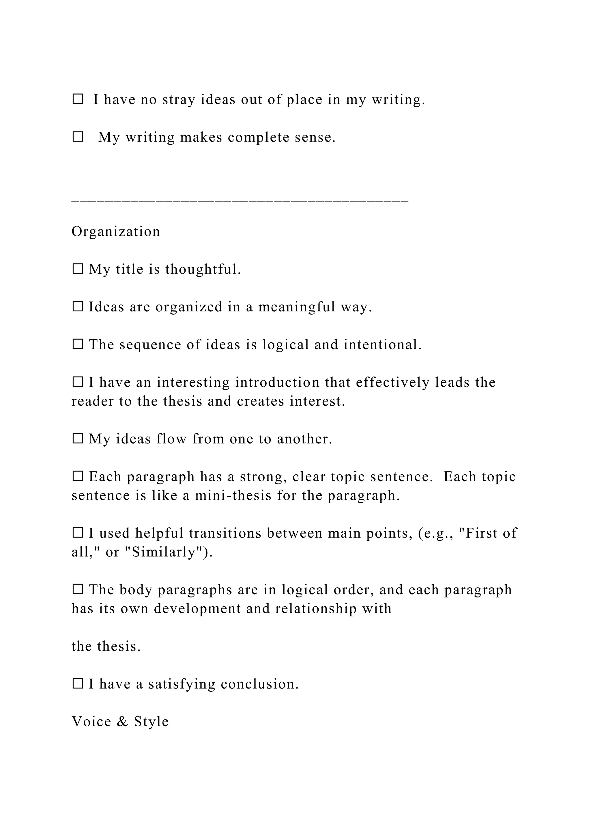 ☐ I have no stray ideas out of place in my writing.
☐ My writing makes complete sense.
________________________________________
Organization
☐ My title is thoughtful.
☐ Ideas are organized in a meaningful way.
☐ The sequence of ideas is logical and intentional.
☐ I have an interesting introduction that effectively leads the
reader to the thesis and creates interest.
☐ My ideas flow from one to another.
☐ Each paragraph has a strong, clear topic sentence. Each topic
sentence is like a mini-thesis for the paragraph.
☐ I used helpful transitions between main points, (e.g., "First of
all," or "Similarly").
☐ The body paragraphs are in logical order, and each paragraph
has its own development and relationship with
the thesis.
☐ I have a satisfying conclusion.
Voice & Style
 