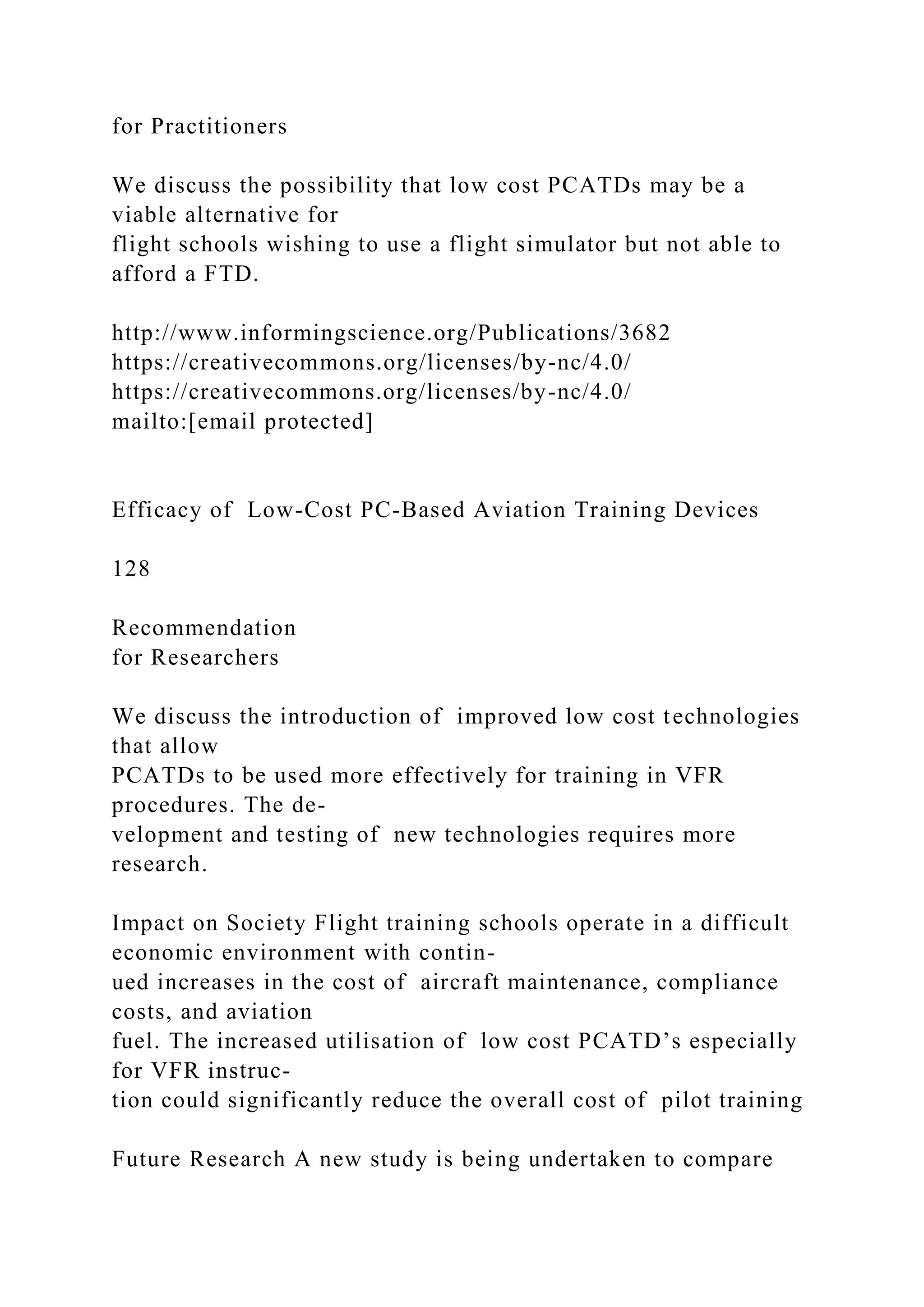 for Practitioners
We discuss the possibility that low cost PCATDs may be a
viable alternative for
flight schools wishing to use a flight simulator but not able to
afford a FTD.
http://www.informingscience.org/Publications/3682
https://creativecommons.org/licenses/by-nc/4.0/
https://creativecommons.org/licenses/by-nc/4.0/
mailto:[email protected]
Efficacy of Low-Cost PC-Based Aviation Training Devices
128
Recommendation
for Researchers
We discuss the introduction of improved low cost technologies
that allow
PCATDs to be used more effectively for training in VFR
procedures. The de-
velopment and testing of new technologies requires more
research.
Impact on Society Flight training schools operate in a difficult
economic environment with contin-
ued increases in the cost of aircraft maintenance, compliance
costs, and aviation
fuel. The increased utilisation of low cost PCATD’s especially
for VFR instruc-
tion could significantly reduce the overall cost of pilot training
Future Research A new study is being undertaken to compare
 
