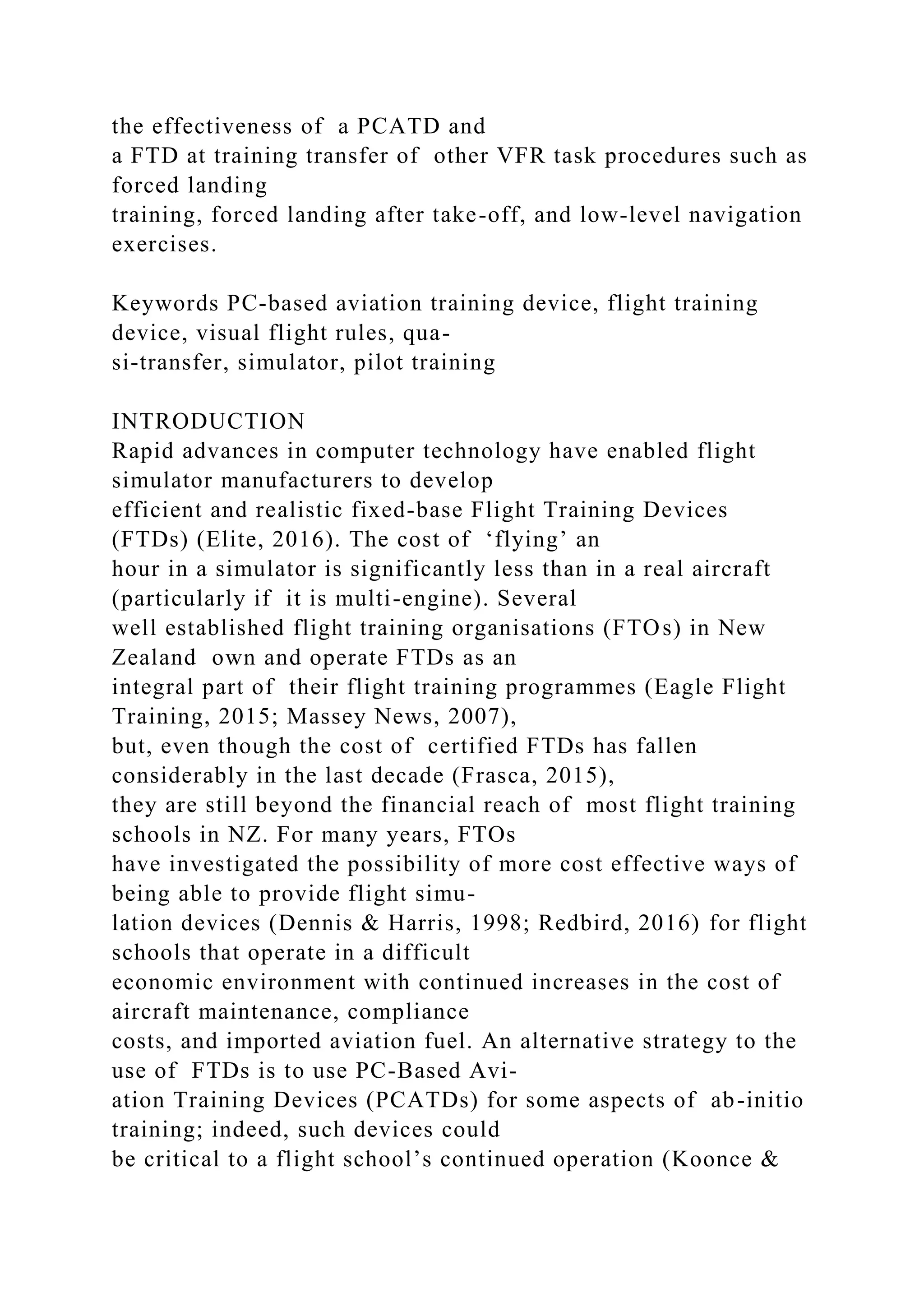 the effectiveness of a PCATD and
a FTD at training transfer of other VFR task procedures such as
forced landing
training, forced landing after take-off, and low-level navigation
exercises.
Keywords PC-based aviation training device, flight training
device, visual flight rules, qua-
si-transfer, simulator, pilot training
INTRODUCTION
Rapid advances in computer technology have enabled flight
simulator manufacturers to develop
efficient and realistic fixed-base Flight Training Devices
(FTDs) (Elite, 2016). The cost of ‘flying’ an
hour in a simulator is significantly less than in a real aircraft
(particularly if it is multi-engine). Several
well established flight training organisations (FTOs) in New
Zealand own and operate FTDs as an
integral part of their flight training programmes (Eagle Flight
Training, 2015; Massey News, 2007),
but, even though the cost of certified FTDs has fallen
considerably in the last decade (Frasca, 2015),
they are still beyond the financial reach of most flight training
schools in NZ. For many years, FTOs
have investigated the possibility of more cost effective ways of
being able to provide flight simu-
lation devices (Dennis & Harris, 1998; Redbird, 2016) for flight
schools that operate in a difficult
economic environment with continued increases in the cost of
aircraft maintenance, compliance
costs, and imported aviation fuel. An alternative strategy to the
use of FTDs is to use PC-Based Avi-
ation Training Devices (PCATDs) for some aspects of ab-initio
training; indeed, such devices could
be critical to a flight school’s continued operation (Koonce &
 