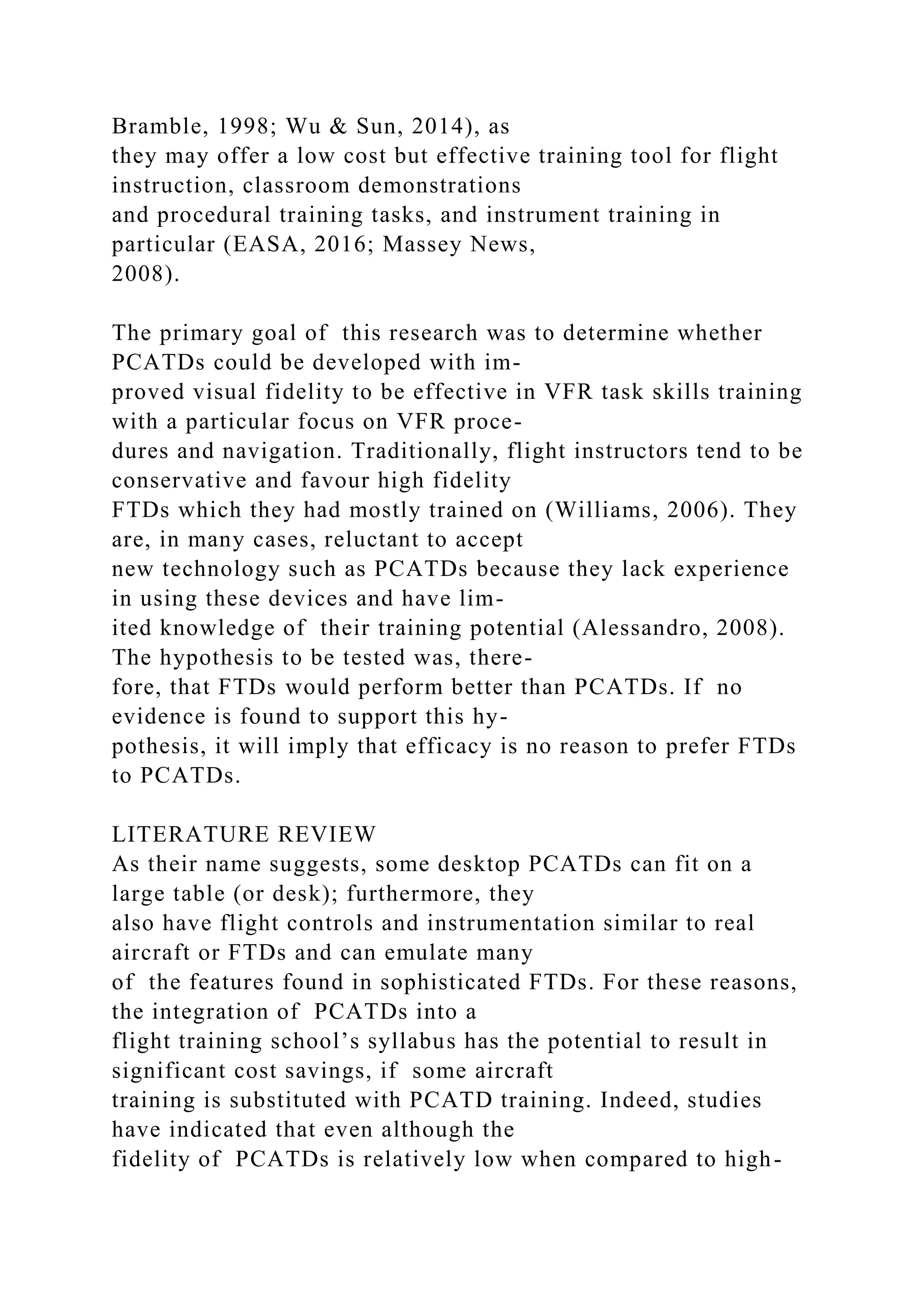 Bramble, 1998; Wu & Sun, 2014), as
they may offer a low cost but effective training tool for flight
instruction, classroom demonstrations
and procedural training tasks, and instrument training in
particular (EASA, 2016; Massey News,
2008).
The primary goal of this research was to determine whether
PCATDs could be developed with im-
proved visual fidelity to be effective in VFR task skills training
with a particular focus on VFR proce-
dures and navigation. Traditionally, flight instructors tend to be
conservative and favour high fidelity
FTDs which they had mostly trained on (Williams, 2006). They
are, in many cases, reluctant to accept
new technology such as PCATDs because they lack experience
in using these devices and have lim-
ited knowledge of their training potential (Alessandro, 2008).
The hypothesis to be tested was, there-
fore, that FTDs would perform better than PCATDs. If no
evidence is found to support this hy-
pothesis, it will imply that efficacy is no reason to prefer FTDs
to PCATDs.
LITERATURE REVIEW
As their name suggests, some desktop PCATDs can fit on a
large table (or desk); furthermore, they
also have flight controls and instrumentation similar to real
aircraft or FTDs and can emulate many
of the features found in sophisticated FTDs. For these reasons,
the integration of PCATDs into a
flight training school’s syllabus has the potential to result in
significant cost savings, if some aircraft
training is substituted with PCATD training. Indeed, studies
have indicated that even although the
fidelity of PCATDs is relatively low when compared to high-
 