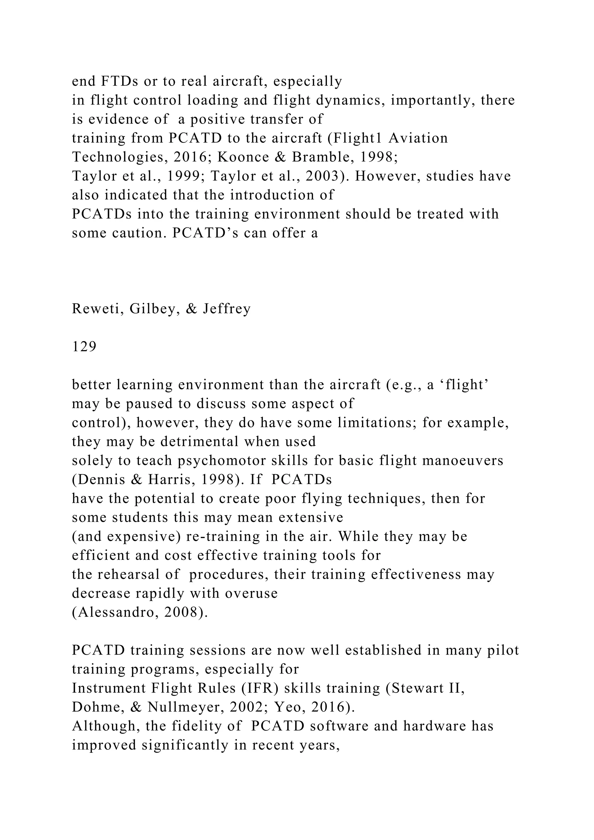 end FTDs or to real aircraft, especially
in flight control loading and flight dynamics, importantly, there
is evidence of a positive transfer of
training from PCATD to the aircraft (Flight1 Aviation
Technologies, 2016; Koonce & Bramble, 1998;
Taylor et al., 1999; Taylor et al., 2003). However, studies have
also indicated that the introduction of
PCATDs into the training environment should be treated with
some caution. PCATD’s can offer a
Reweti, Gilbey, & Jeffrey
129
better learning environment than the aircraft (e.g., a ‘flight’
may be paused to discuss some aspect of
control), however, they do have some limitations; for example,
they may be detrimental when used
solely to teach psychomotor skills for basic flight manoeuvers
(Dennis & Harris, 1998). If PCATDs
have the potential to create poor flying techniques, then for
some students this may mean extensive
(and expensive) re-training in the air. While they may be
efficient and cost effective training tools for
the rehearsal of procedures, their training effectiveness may
decrease rapidly with overuse
(Alessandro, 2008).
PCATD training sessions are now well established in many pilot
training programs, especially for
Instrument Flight Rules (IFR) skills training (Stewart II,
Dohme, & Nullmeyer, 2002; Yeo, 2016).
Although, the fidelity of PCATD software and hardware has
improved significantly in recent years,
 