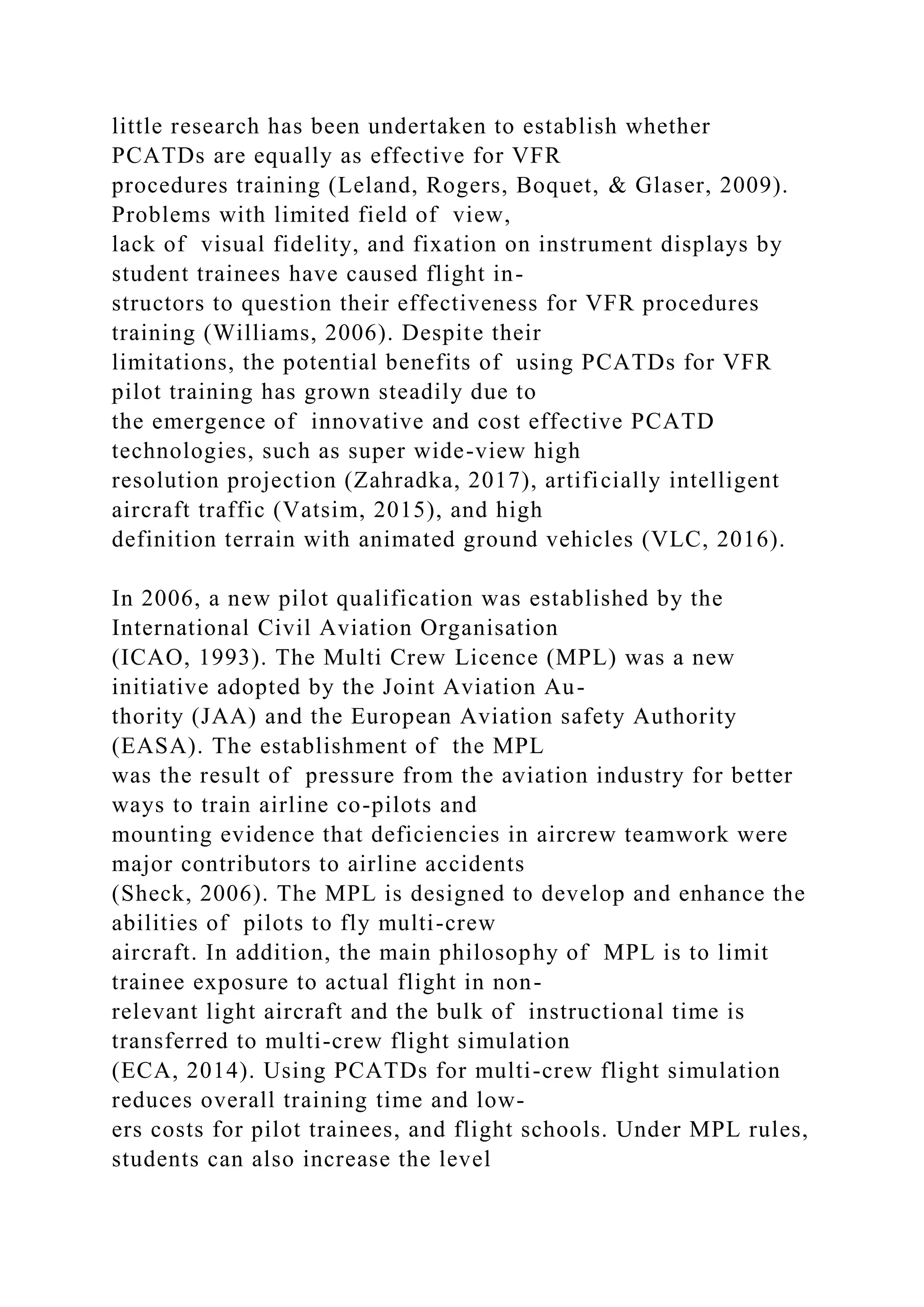little research has been undertaken to establish whether
PCATDs are equally as effective for VFR
procedures training (Leland, Rogers, Boquet, & Glaser, 2009).
Problems with limited field of view,
lack of visual fidelity, and fixation on instrument displays by
student trainees have caused flight in-
structors to question their effectiveness for VFR procedures
training (Williams, 2006). Despite their
limitations, the potential benefits of using PCATDs for VFR
pilot training has grown steadily due to
the emergence of innovative and cost effective PCATD
technologies, such as super wide-view high
resolution projection (Zahradka, 2017), artificially intelligent
aircraft traffic (Vatsim, 2015), and high
definition terrain with animated ground vehicles (VLC, 2016).
In 2006, a new pilot qualification was established by the
International Civil Aviation Organisation
(ICAO, 1993). The Multi Crew Licence (MPL) was a new
initiative adopted by the Joint Aviation Au-
thority (JAA) and the European Aviation safety Authority
(EASA). The establishment of the MPL
was the result of pressure from the aviation industry for better
ways to train airline co-pilots and
mounting evidence that deficiencies in aircrew teamwork were
major contributors to airline accidents
(Sheck, 2006). The MPL is designed to develop and enhance the
abilities of pilots to fly multi-crew
aircraft. In addition, the main philosophy of MPL is to limit
trainee exposure to actual flight in non-
relevant light aircraft and the bulk of instructional time is
transferred to multi-crew flight simulation
(ECA, 2014). Using PCATDs for multi-crew flight simulation
reduces overall training time and low-
ers costs for pilot trainees, and flight schools. Under MPL rules,
students can also increase the level
 