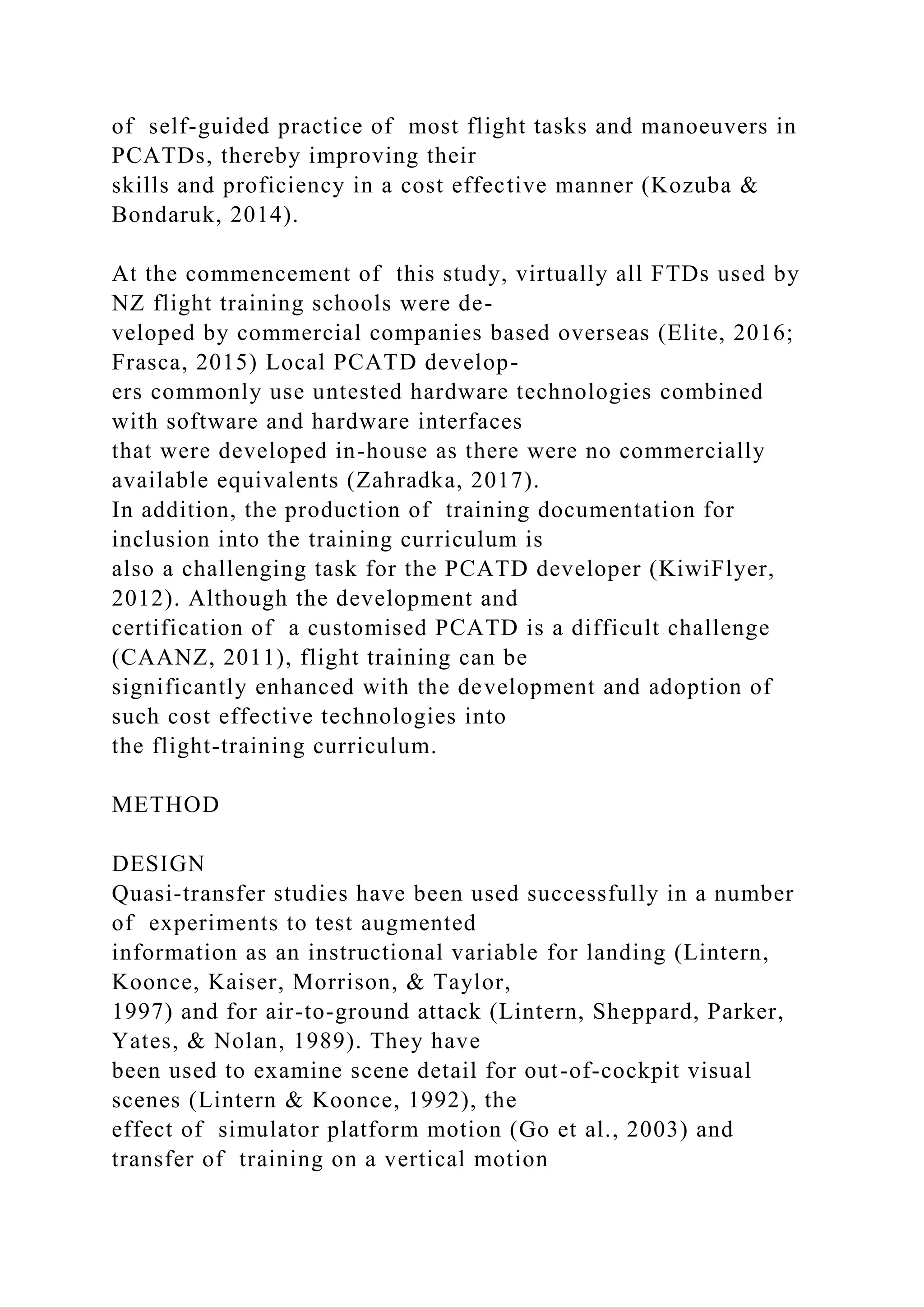 of self-guided practice of most flight tasks and manoeuvers in
PCATDs, thereby improving their
skills and proficiency in a cost effective manner (Kozuba &
Bondaruk, 2014).
At the commencement of this study, virtually all FTDs used by
NZ flight training schools were de-
veloped by commercial companies based overseas (Elite, 2016;
Frasca, 2015) Local PCATD develop-
ers commonly use untested hardware technologies combined
with software and hardware interfaces
that were developed in-house as there were no commercially
available equivalents (Zahradka, 2017).
In addition, the production of training documentation for
inclusion into the training curriculum is
also a challenging task for the PCATD developer (KiwiFlyer,
2012). Although the development and
certification of a customised PCATD is a difficult challenge
(CAANZ, 2011), flight training can be
significantly enhanced with the development and adoption of
such cost effective technologies into
the flight-training curriculum.
METHOD
DESIGN
Quasi-transfer studies have been used successfully in a number
of experiments to test augmented
information as an instructional variable for landing (Lintern,
Koonce, Kaiser, Morrison, & Taylor,
1997) and for air-to-ground attack (Lintern, Sheppard, Parker,
Yates, & Nolan, 1989). They have
been used to examine scene detail for out-of-cockpit visual
scenes (Lintern & Koonce, 1992), the
effect of simulator platform motion (Go et al., 2003) and
transfer of training on a vertical motion
 