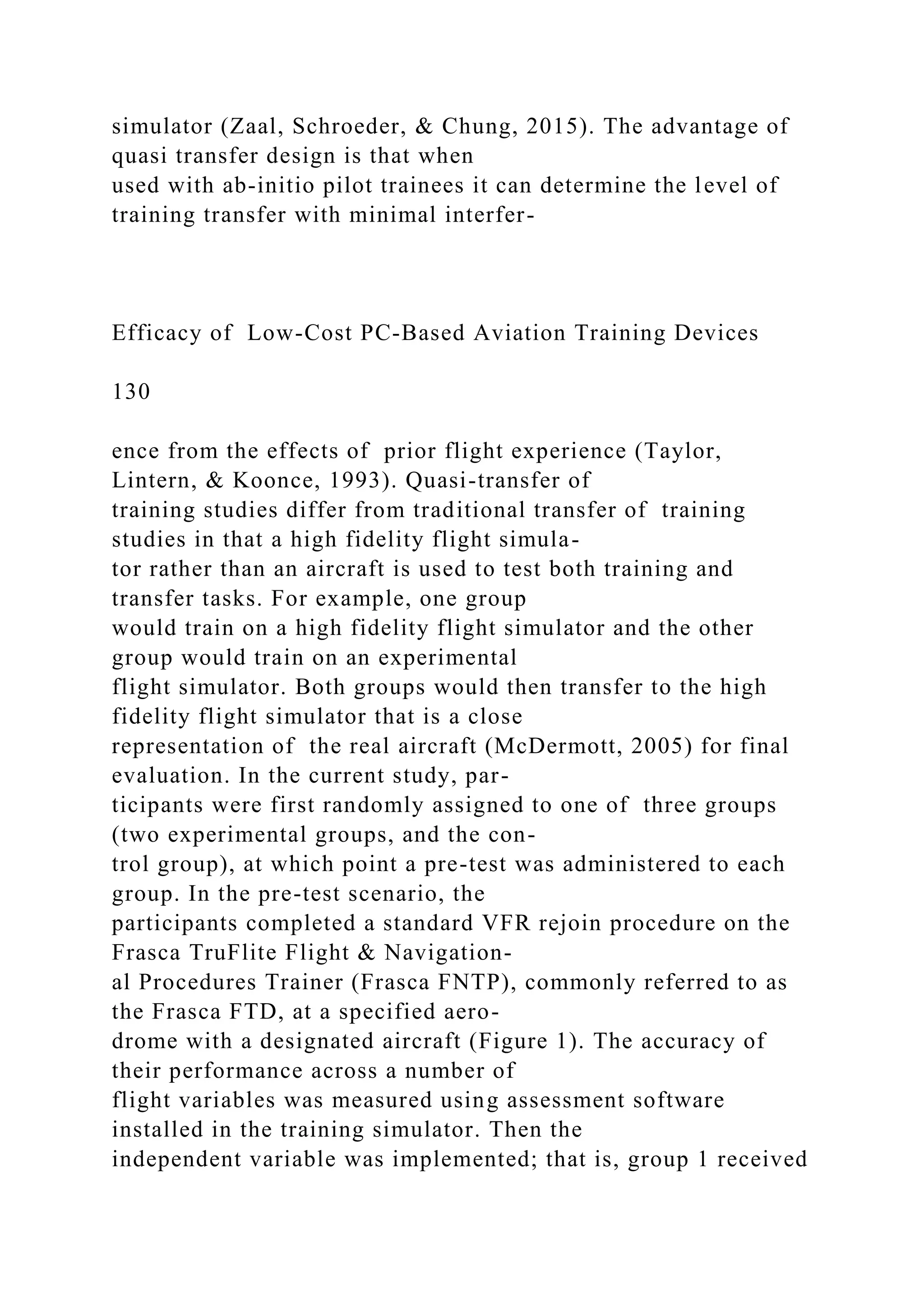 simulator (Zaal, Schroeder, & Chung, 2015). The advantage of
quasi transfer design is that when
used with ab-initio pilot trainees it can determine the level of
training transfer with minimal interfer-
Efficacy of Low-Cost PC-Based Aviation Training Devices
130
ence from the effects of prior flight experience (Taylor,
Lintern, & Koonce, 1993). Quasi-transfer of
training studies differ from traditional transfer of training
studies in that a high fidelity flight simula-
tor rather than an aircraft is used to test both training and
transfer tasks. For example, one group
would train on a high fidelity flight simulator and the other
group would train on an experimental
flight simulator. Both groups would then transfer to the high
fidelity flight simulator that is a close
representation of the real aircraft (McDermott, 2005) for final
evaluation. In the current study, par-
ticipants were first randomly assigned to one of three groups
(two experimental groups, and the con-
trol group), at which point a pre-test was administered to each
group. In the pre-test scenario, the
participants completed a standard VFR rejoin procedure on the
Frasca TruFlite Flight & Navigation-
al Procedures Trainer (Frasca FNTP), commonly referred to as
the Frasca FTD, at a specified aero-
drome with a designated aircraft (Figure 1). The accuracy of
their performance across a number of
flight variables was measured using assessment software
installed in the training simulator. Then the
independent variable was implemented; that is, group 1 received
 