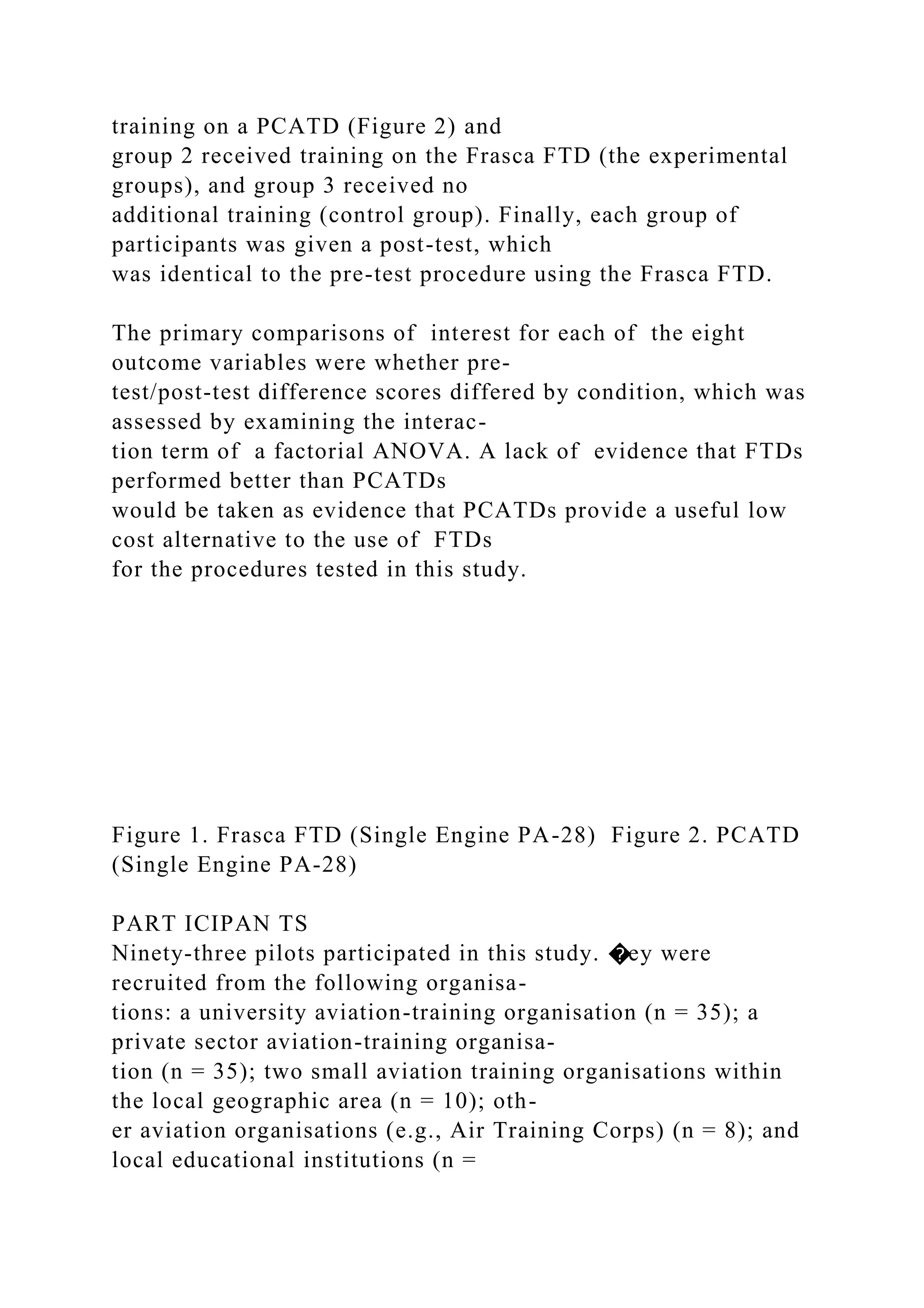 training on a PCATD (Figure 2) and
group 2 received training on the Frasca FTD (the experimental
groups), and group 3 received no
additional training (control group). Finally, each group of
participants was given a post-test, which
was identical to the pre-test procedure using the Frasca FTD.
The primary comparisons of interest for each of the eight
outcome variables were whether pre-
test/post-test difference scores differed by condition, which was
assessed by examining the interac-
tion term of a factorial ANOVA. A lack of evidence that FTDs
performed better than PCATDs
would be taken as evidence that PCATDs provide a useful low
cost alternative to the use of FTDs
for the procedures tested in this study.
Figure 1. Frasca FTD (Single Engine PA-28) Figure 2. PCATD
(Single Engine PA-28)
PART ICIPAN TS
Ninety-three pilots participated in this study. �ey were
recruited from the following organisa-
tions: a university aviation-training organisation (n = 35); a
private sector aviation-training organisa-
tion (n = 35); two small aviation training organisations within
the local geographic area (n = 10); oth-
er aviation organisations (e.g., Air Training Corps) (n = 8); and
local educational institutions (n =
 