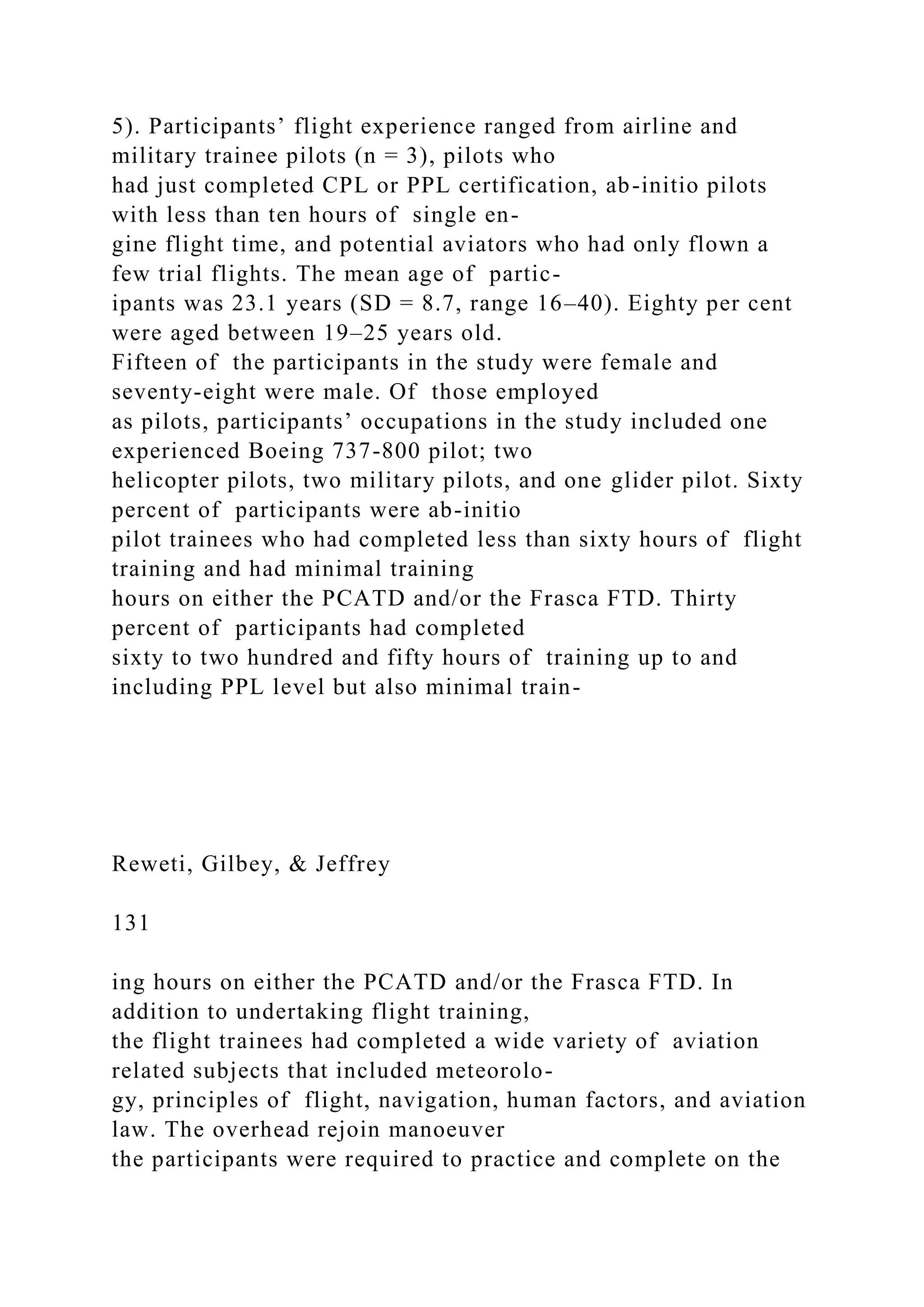 5). Participants’ flight experience ranged from airline and
military trainee pilots (n = 3), pilots who
had just completed CPL or PPL certification, ab-initio pilots
with less than ten hours of single en-
gine flight time, and potential aviators who had only flown a
few trial flights. The mean age of partic-
ipants was 23.1 years (SD = 8.7, range 16–40). Eighty per cent
were aged between 19–25 years old.
Fifteen of the participants in the study were female and
seventy-eight were male. Of those employed
as pilots, participants’ occupations in the study included one
experienced Boeing 737-800 pilot; two
helicopter pilots, two military pilots, and one glider pilot. Sixty
percent of participants were ab-initio
pilot trainees who had completed less than sixty hours of flight
training and had minimal training
hours on either the PCATD and/or the Frasca FTD. Thirty
percent of participants had completed
sixty to two hundred and fifty hours of training up to and
including PPL level but also minimal train-
Reweti, Gilbey, & Jeffrey
131
ing hours on either the PCATD and/or the Frasca FTD. In
addition to undertaking flight training,
the flight trainees had completed a wide variety of aviation
related subjects that included meteorolo-
gy, principles of flight, navigation, human factors, and aviation
law. The overhead rejoin manoeuver
the participants were required to practice and complete on the
 