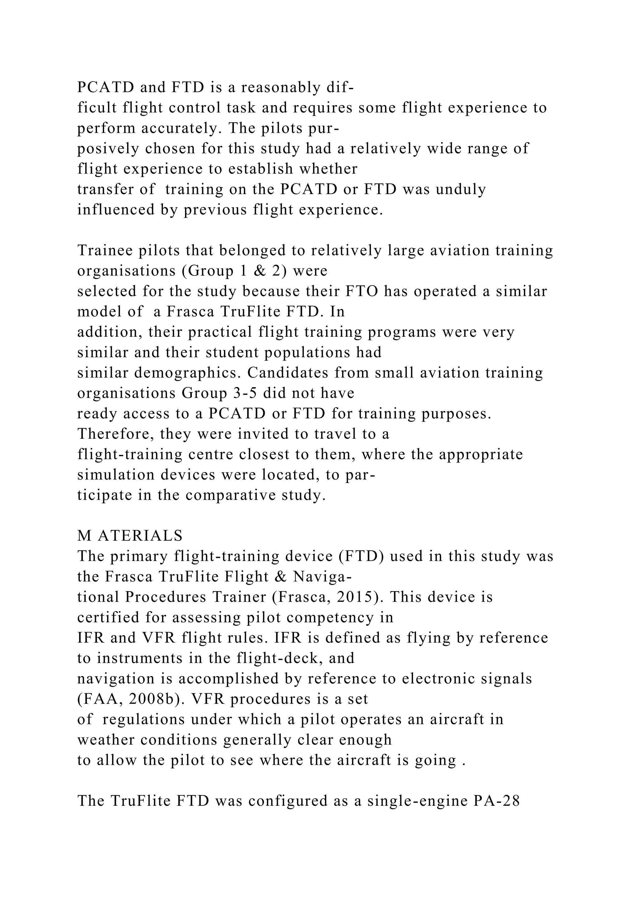 PCATD and FTD is a reasonably dif-
ficult flight control task and requires some flight experience to
perform accurately. The pilots pur-
posively chosen for this study had a relatively wide range of
flight experience to establish whether
transfer of training on the PCATD or FTD was unduly
influenced by previous flight experience.
Trainee pilots that belonged to relatively large aviation training
organisations (Group 1 & 2) were
selected for the study because their FTO has operated a similar
model of a Frasca TruFlite FTD. In
addition, their practical flight training programs were very
similar and their student populations had
similar demographics. Candidates from small aviation training
organisations Group 3-5 did not have
ready access to a PCATD or FTD for training purposes.
Therefore, they were invited to travel to a
flight-training centre closest to them, where the appropriate
simulation devices were located, to par-
ticipate in the comparative study.
M ATERIALS
The primary flight-training device (FTD) used in this study was
the Frasca TruFlite Flight & Naviga-
tional Procedures Trainer (Frasca, 2015). This device is
certified for assessing pilot competency in
IFR and VFR flight rules. IFR is defined as flying by reference
to instruments in the flight-deck, and
navigation is accomplished by reference to electronic signals
(FAA, 2008b). VFR procedures is a set
of regulations under which a pilot operates an aircraft in
weather conditions generally clear enough
to allow the pilot to see where the aircraft is going .
The TruFlite FTD was configured as a single-engine PA-28
 