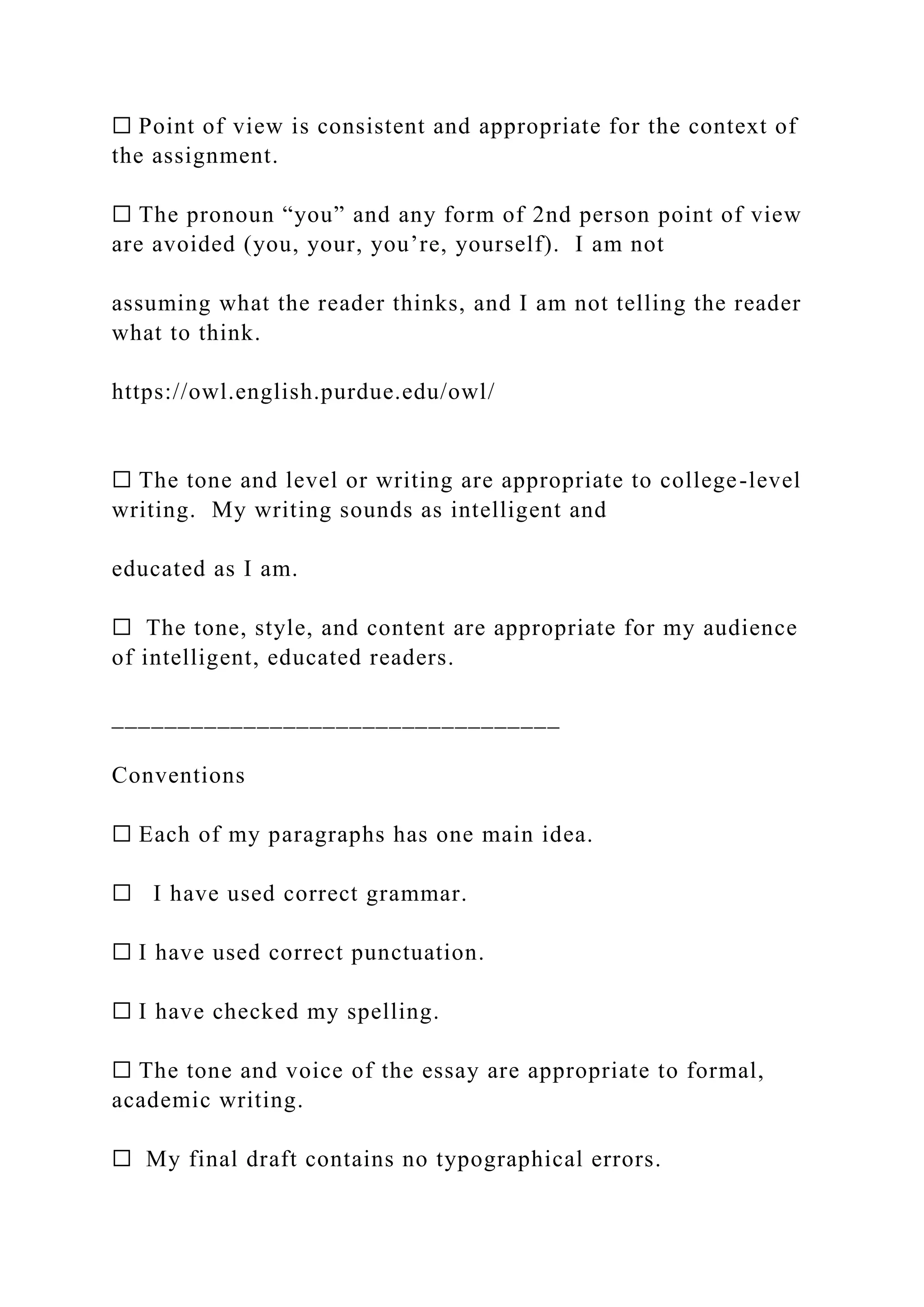 ☐ Point of view is consistent and appropriate for the context of
the assignment.
☐ The pronoun “you” and any form of 2nd person point of view
are avoided (you, your, you’re, yourself). I am not
assuming what the reader thinks, and I am not telling the reader
what to think.
https://owl.english.purdue.edu/owl/
☐ The tone and level or writing are appropriate to college-level
writing. My writing sounds as intelligent and
educated as I am.
☐ The tone, style, and content are appropriate for my audience
of intelligent, educated readers.
__________________________________
Conventions
☐ Each of my paragraphs has one main idea.
☐ I have used correct grammar.
☐ I have used correct punctuation.
☐ I have checked my spelling.
☐ The tone and voice of the essay are appropriate to formal,
academic writing.
☐ My final draft contains no typographical errors.
 
