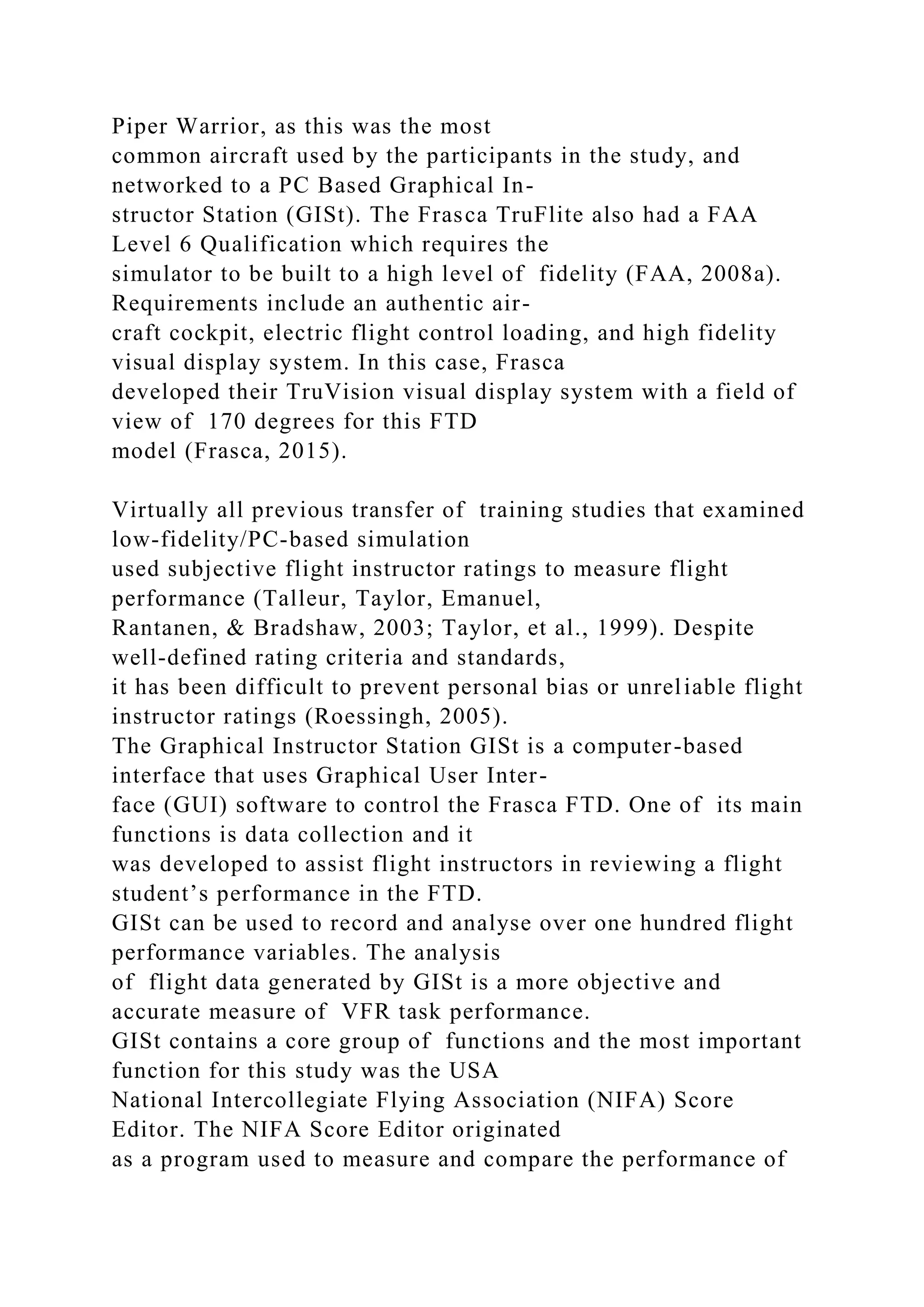 Piper Warrior, as this was the most
common aircraft used by the participants in the study, and
networked to a PC Based Graphical In-
structor Station (GISt). The Frasca TruFlite also had a FAA
Level 6 Qualification which requires the
simulator to be built to a high level of fidelity (FAA, 2008a).
Requirements include an authentic air-
craft cockpit, electric flight control loading, and high fidelity
visual display system. In this case, Frasca
developed their TruVision visual display system with a field of
view of 170 degrees for this FTD
model (Frasca, 2015).
Virtually all previous transfer of training studies that examined
low-fidelity/PC-based simulation
used subjective flight instructor ratings to measure flight
performance (Talleur, Taylor, Emanuel,
Rantanen, & Bradshaw, 2003; Taylor, et al., 1999). Despite
well-defined rating criteria and standards,
it has been difficult to prevent personal bias or unreliable flight
instructor ratings (Roessingh, 2005).
The Graphical Instructor Station GISt is a computer-based
interface that uses Graphical User Inter-
face (GUI) software to control the Frasca FTD. One of its main
functions is data collection and it
was developed to assist flight instructors in reviewing a flight
student’s performance in the FTD.
GISt can be used to record and analyse over one hundred flight
performance variables. The analysis
of flight data generated by GISt is a more objective and
accurate measure of VFR task performance.
GISt contains a core group of functions and the most important
function for this study was the USA
National Intercollegiate Flying Association (NIFA) Score
Editor. The NIFA Score Editor originated
as a program used to measure and compare the performance of
 