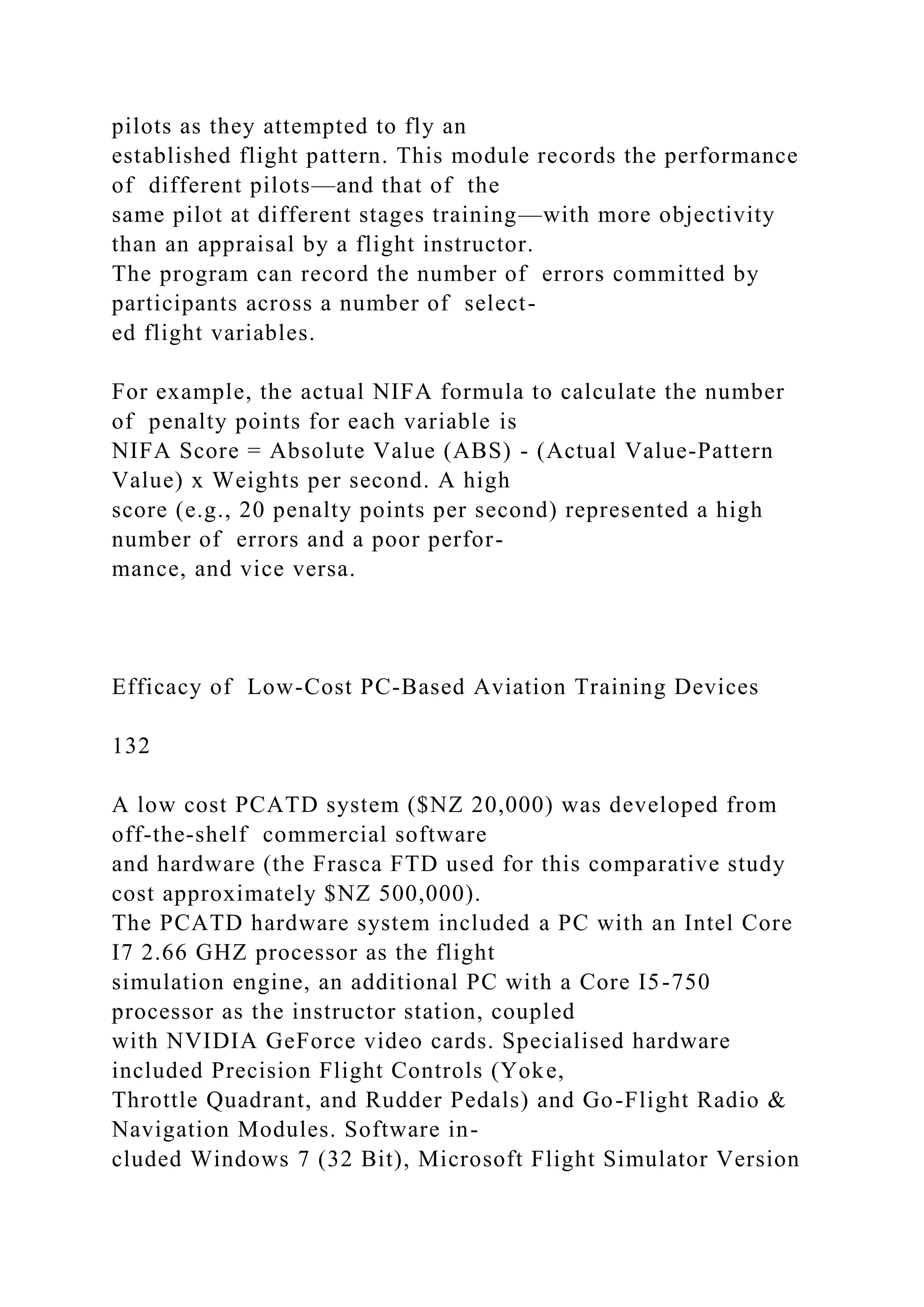 pilots as they attempted to fly an
established flight pattern. This module records the performance
of different pilots—and that of the
same pilot at different stages training—with more objectivity
than an appraisal by a flight instructor.
The program can record the number of errors committed by
participants across a number of select-
ed flight variables.
For example, the actual NIFA formula to calculate the number
of penalty points for each variable is
NIFA Score = Absolute Value (ABS) - (Actual Value-Pattern
Value) x Weights per second. A high
score (e.g., 20 penalty points per second) represented a high
number of errors and a poor perfor-
mance, and vice versa.
Efficacy of Low-Cost PC-Based Aviation Training Devices
132
A low cost PCATD system ($NZ 20,000) was developed from
off-the-shelf commercial software
and hardware (the Frasca FTD used for this comparative study
cost approximately $NZ 500,000).
The PCATD hardware system included a PC with an Intel Core
I7 2.66 GHZ processor as the flight
simulation engine, an additional PC with a Core I5-750
processor as the instructor station, coupled
with NVIDIA GeForce video cards. Specialised hardware
included Precision Flight Controls (Yoke,
Throttle Quadrant, and Rudder Pedals) and Go-Flight Radio &
Navigation Modules. Software in-
cluded Windows 7 (32 Bit), Microsoft Flight Simulator Version
 