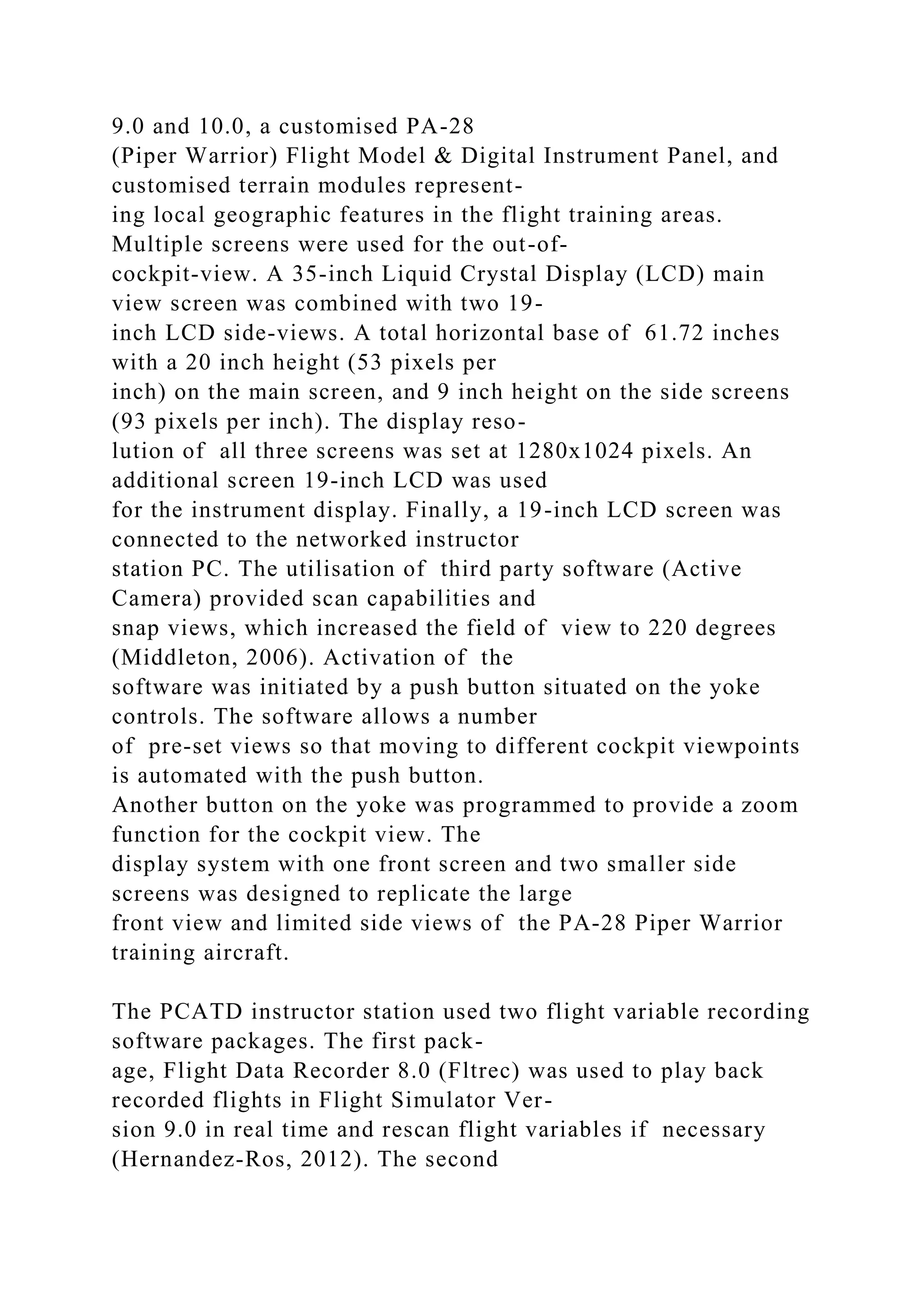 9.0 and 10.0, a customised PA-28
(Piper Warrior) Flight Model & Digital Instrument Panel, and
customised terrain modules represent-
ing local geographic features in the flight training areas.
Multiple screens were used for the out-of-
cockpit-view. A 35-inch Liquid Crystal Display (LCD) main
view screen was combined with two 19-
inch LCD side-views. A total horizontal base of 61.72 inches
with a 20 inch height (53 pixels per
inch) on the main screen, and 9 inch height on the side screens
(93 pixels per inch). The display reso-
lution of all three screens was set at 1280x1024 pixels. An
additional screen 19-inch LCD was used
for the instrument display. Finally, a 19-inch LCD screen was
connected to the networked instructor
station PC. The utilisation of third party software (Active
Camera) provided scan capabilities and
snap views, which increased the field of view to 220 degrees
(Middleton, 2006). Activation of the
software was initiated by a push button situated on the yoke
controls. The software allows a number
of pre-set views so that moving to different cockpit viewpoints
is automated with the push button.
Another button on the yoke was programmed to provide a zoom
function for the cockpit view. The
display system with one front screen and two smaller side
screens was designed to replicate the large
front view and limited side views of the PA-28 Piper Warrior
training aircraft.
The PCATD instructor station used two flight variable recording
software packages. The first pack-
age, Flight Data Recorder 8.0 (Fltrec) was used to play back
recorded flights in Flight Simulator Ver-
sion 9.0 in real time and rescan flight variables if necessary
(Hernandez-Ros, 2012). The second
 