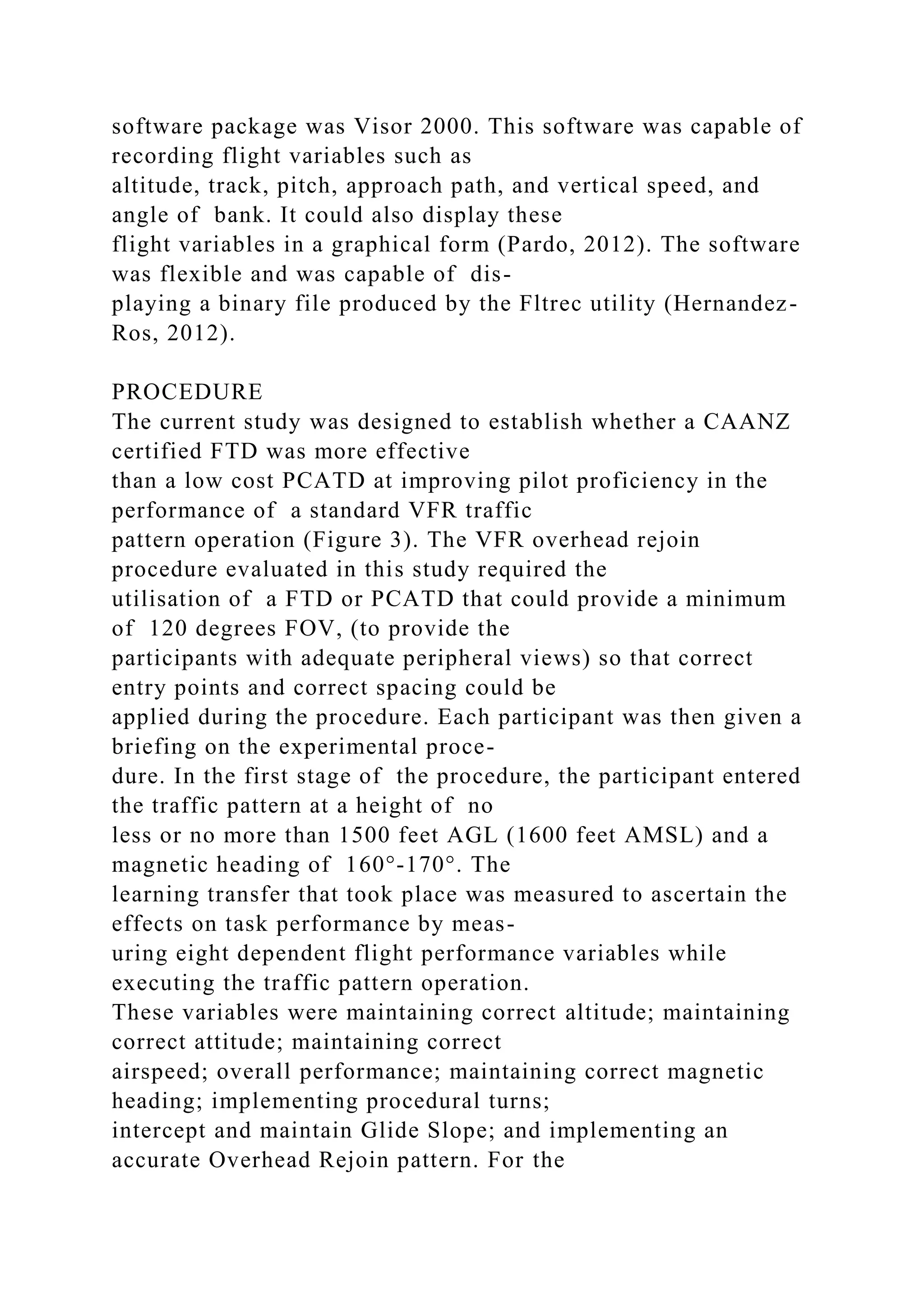 software package was Visor 2000. This software was capable of
recording flight variables such as
altitude, track, pitch, approach path, and vertical speed, and
angle of bank. It could also display these
flight variables in a graphical form (Pardo, 2012). The software
was flexible and was capable of dis-
playing a binary file produced by the Fltrec utility (Hernandez-
Ros, 2012).
PROCEDURE
The current study was designed to establish whether a CAANZ
certified FTD was more effective
than a low cost PCATD at improving pilot proficiency in the
performance of a standard VFR traffic
pattern operation (Figure 3). The VFR overhead rejoin
procedure evaluated in this study required the
utilisation of a FTD or PCATD that could provide a minimum
of 120 degrees FOV, (to provide the
participants with adequate peripheral views) so that correct
entry points and correct spacing could be
applied during the procedure. Each participant was then given a
briefing on the experimental proce-
dure. In the first stage of the procedure, the participant entered
the traffic pattern at a height of no
less or no more than 1500 feet AGL (1600 feet AMSL) and a
magnetic heading of 160°-170°. The
learning transfer that took place was measured to ascertain the
effects on task performance by meas-
uring eight dependent flight performance variables while
executing the traffic pattern operation.
These variables were maintaining correct altitude; maintaining
correct attitude; maintaining correct
airspeed; overall performance; maintaining correct magnetic
heading; implementing procedural turns;
intercept and maintain Glide Slope; and implementing an
accurate Overhead Rejoin pattern. For the
 