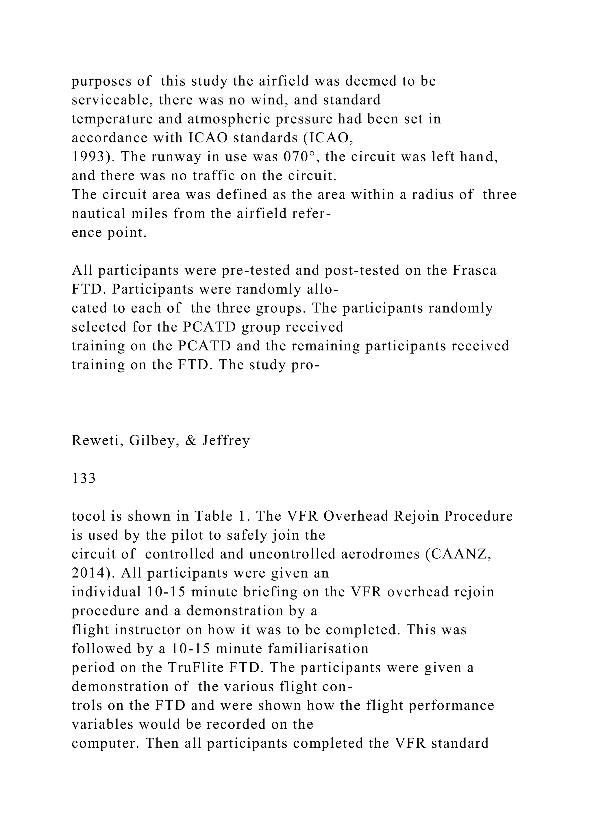 purposes of this study the airfield was deemed to be
serviceable, there was no wind, and standard
temperature and atmospheric pressure had been set in
accordance with ICAO standards (ICAO,
1993). The runway in use was 070°, the circuit was left hand,
and there was no traffic on the circuit.
The circuit area was defined as the area within a radius of three
nautical miles from the airfield refer-
ence point.
All participants were pre-tested and post-tested on the Frasca
FTD. Participants were randomly allo-
cated to each of the three groups. The participants randomly
selected for the PCATD group received
training on the PCATD and the remaining participants received
training on the FTD. The study pro-
Reweti, Gilbey, & Jeffrey
133
tocol is shown in Table 1. The VFR Overhead Rejoin Procedure
is used by the pilot to safely join the
circuit of controlled and uncontrolled aerodromes (CAANZ,
2014). All participants were given an
individual 10-15 minute briefing on the VFR overhead rejoin
procedure and a demonstration by a
flight instructor on how it was to be completed. This was
followed by a 10-15 minute familiarisation
period on the TruFlite FTD. The participants were given a
demonstration of the various flight con-
trols on the FTD and were shown how the flight performance
variables would be recorded on the
computer. Then all participants completed the VFR standard
 